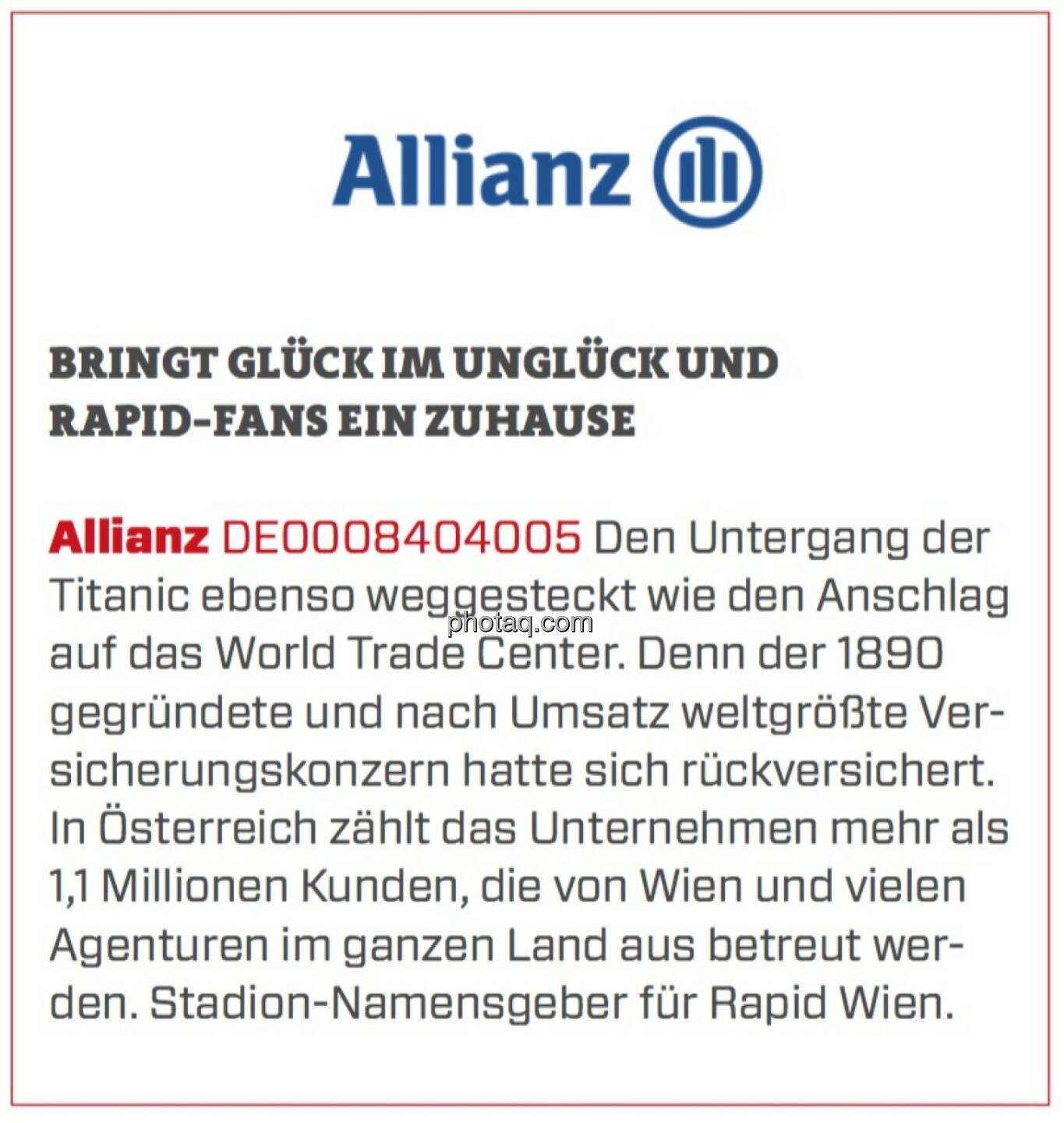 Allianz - Bringt Glück im Unglück und Rapid-Fans ein Zuhause: Den Untergang der Titanic ebenso weggesteckt wie den Anschlag auf das World Trade Center. Denn der 1890 gegründete und nach Umsatz weltgrößte Versicherungskonzern hatte sich rückversichert. In Österreich zählt das Unternehmen mehr als 1,1 Millionen Kunden, die von Wien und vielen Agenturen im ganzen Land aus betreut werden. Stadion-Namensgeber für Rapid Wien.