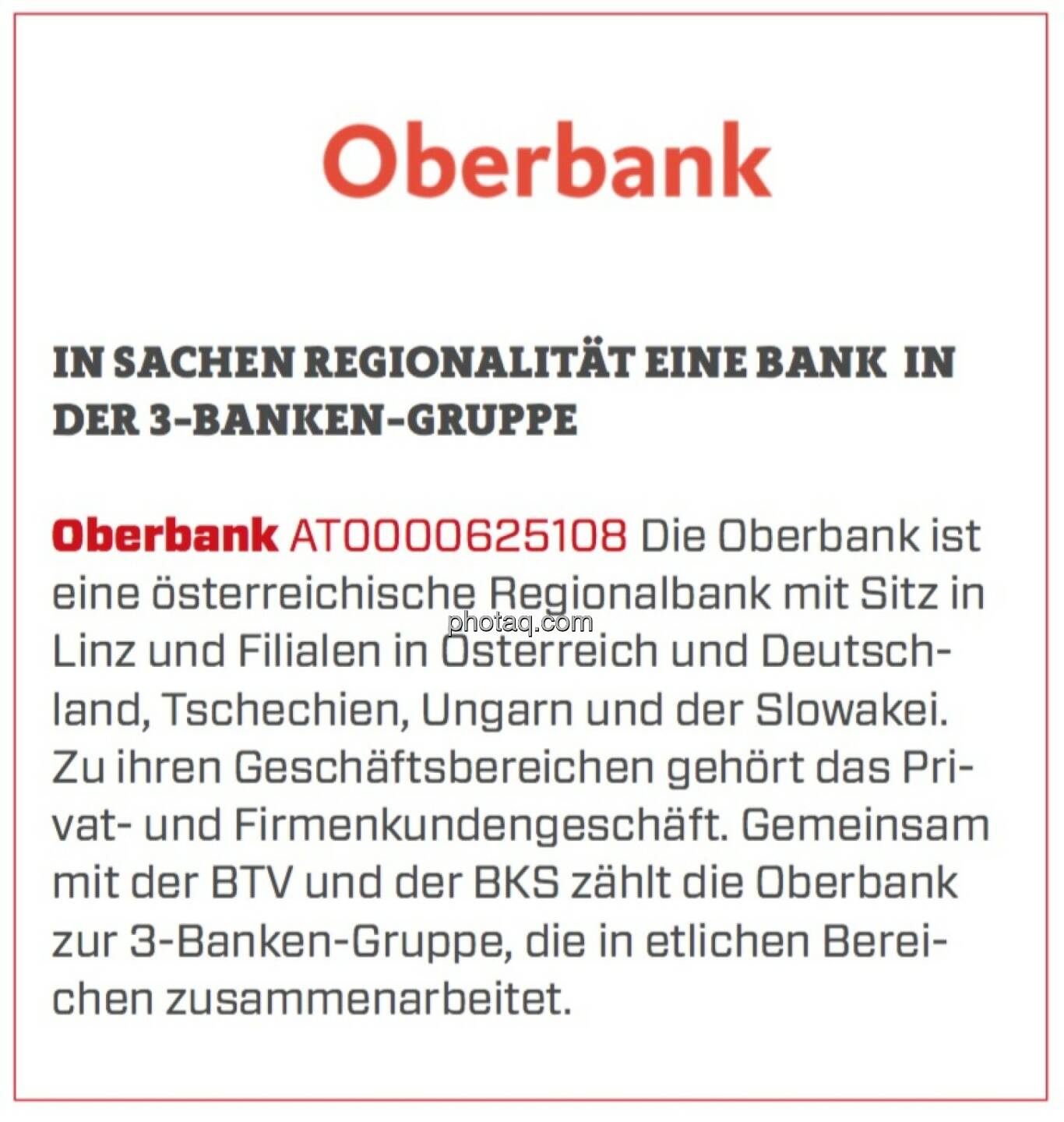 Oberbank - In Sachen Regionalität eine Bank in der 3-Banken-Gruppe: Die Oberbank ist eine österreichische Regionalbank mit Sitz in Linz und Filialen in Österreich und Deutschland, Tschechien, Ungarn und der Slowakei. Zu ihren Geschäftsbereichen gehört das Privat- und Firmenkundengeschäft. Gemeinsam mit der BTV und der BKS zählt die Oberbank zur 3-Banken-Gruppe, die in etlichen Bereichen zusammenarbeitet.