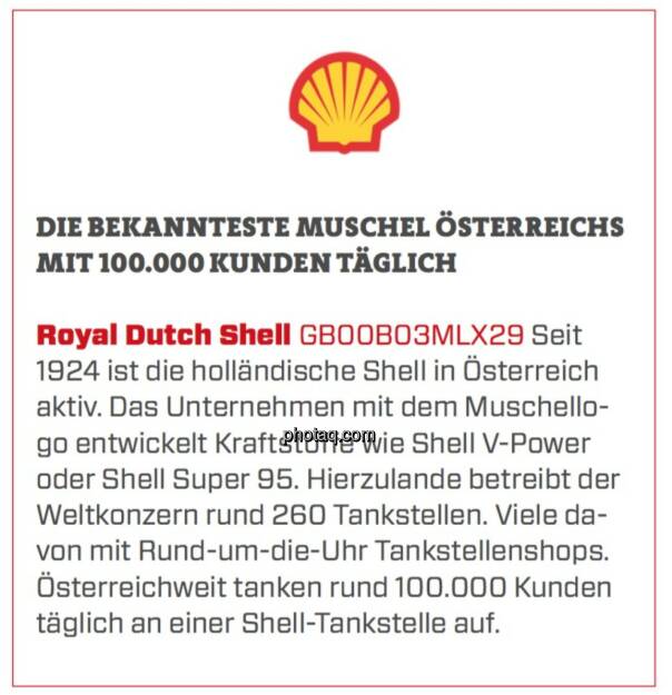 Royal Dutch Shell - Die bekannteste Muschel Österreichs mit 100.000 Kunden täglich: Seit 1924 ist die holländische Shell in Österreich aktiv. Das Unternehmen mit dem Muschellogo entwickelt Kraftstoffe wie Shell V-Power oder Shell Super 95. Hierzulande betreibt der Weltkonzern rund 260 Tankstellen. Viele davon mit Rund-um-die-Uhr Tankstellenshops. Österreichweit tanken rund 100.000 Kunden täglich an einer Shell-Tankstelle auf. (19.03.2020) 