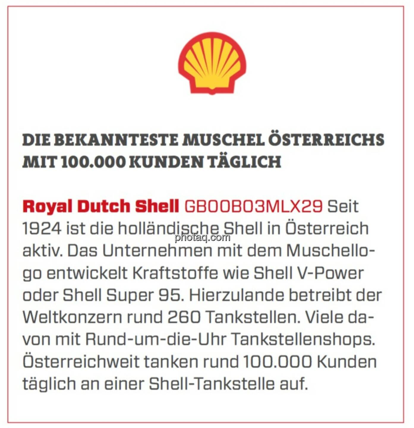 Royal Dutch Shell - Die bekannteste Muschel Österreichs mit 100.000 Kunden täglich: Seit 1924 ist die holländische Shell in Österreich aktiv. Das Unternehmen mit dem Muschellogo entwickelt Kraftstoffe wie Shell V-Power oder Shell Super 95. Hierzulande betreibt der Weltkonzern rund 260 Tankstellen. Viele davon mit Rund-um-die-Uhr Tankstellenshops. Österreichweit tanken rund 100.000 Kunden täglich an einer Shell-Tankstelle auf.