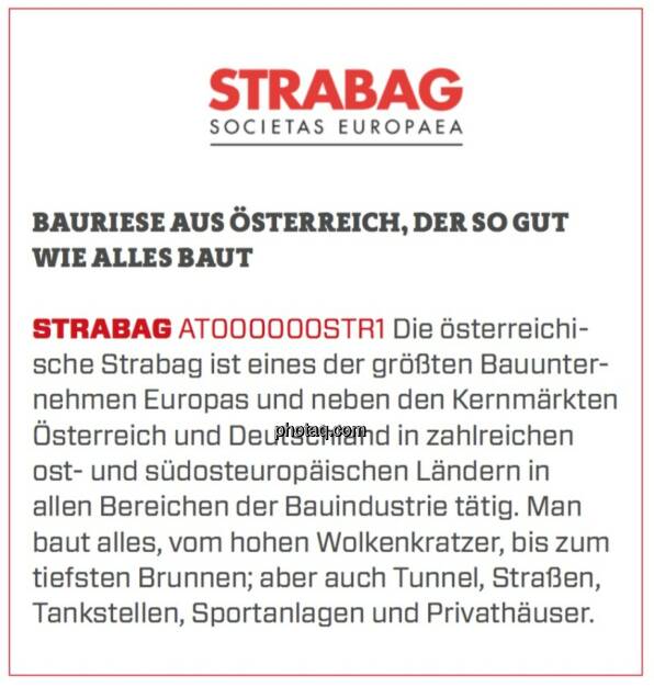 STRABAG - Bauriese aus Österreich, der so gut wie alles baut: Die österreichische Strabag ist eines der größten Bauunternehmen Europas und neben den Kernmärkten Österreich und Deutschland in zahlreichen ost- und südosteuropäischen Ländern in allen Bereichen der Bauindustrie tätig. Man baut alles, vom hohen Wolkenkratzer, bis zum tiefsten Brunnen; aber auch Tunnel, Straßen, Tankstellen, Sportanlagen und Privathäuser.  (19.03.2020) 