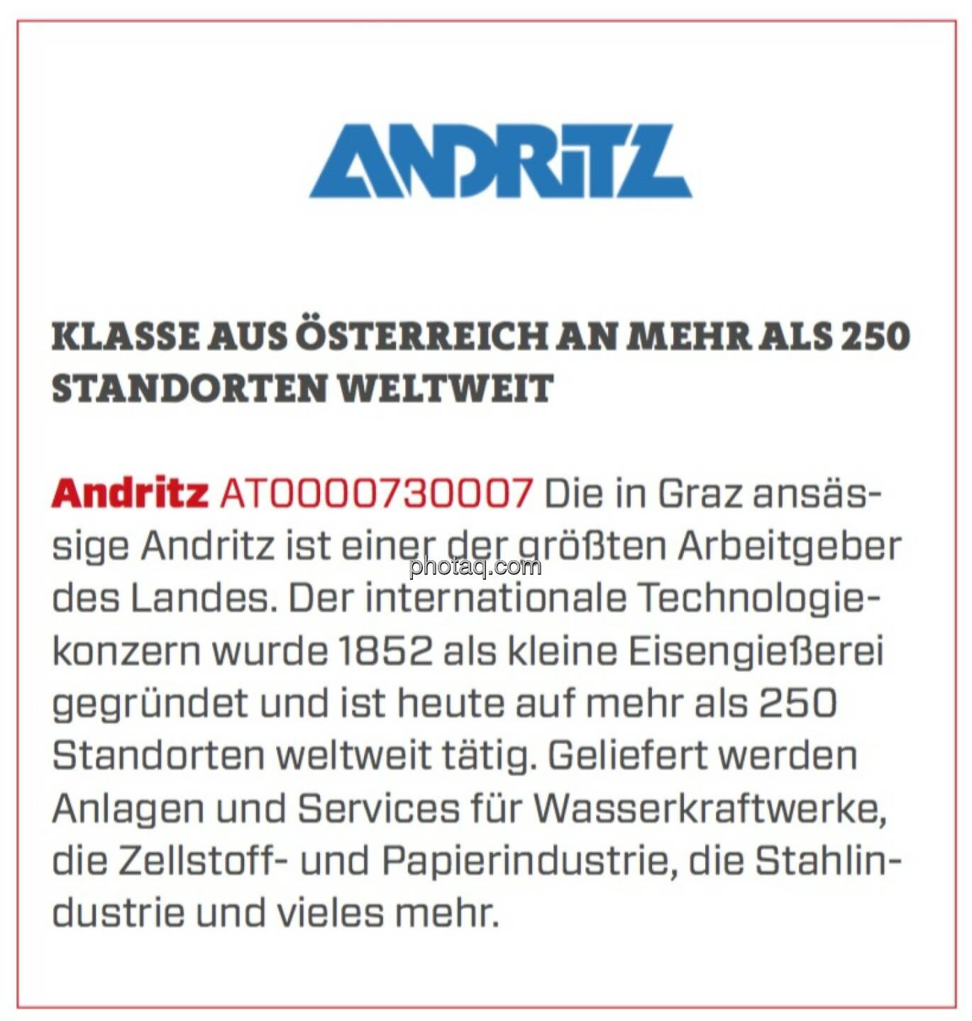 Andritz - Klasse aus Österreich an mehr als 250 Standorten weltweit: Die in Graz ansässige Andritz ist einer der größten Arbeitgeber des Landes. Der internationale Technologiekonzern wurde 1852 als kleine Eisengießerei gegründet und ist heute auf mehr als 250 Standorten weltweit tätig. Geliefert werden Anlagen und Services für Wasserkraftwerke, die Zellstoff- und Papierindustrie, die Stahlindustrie und vieles mehr. 