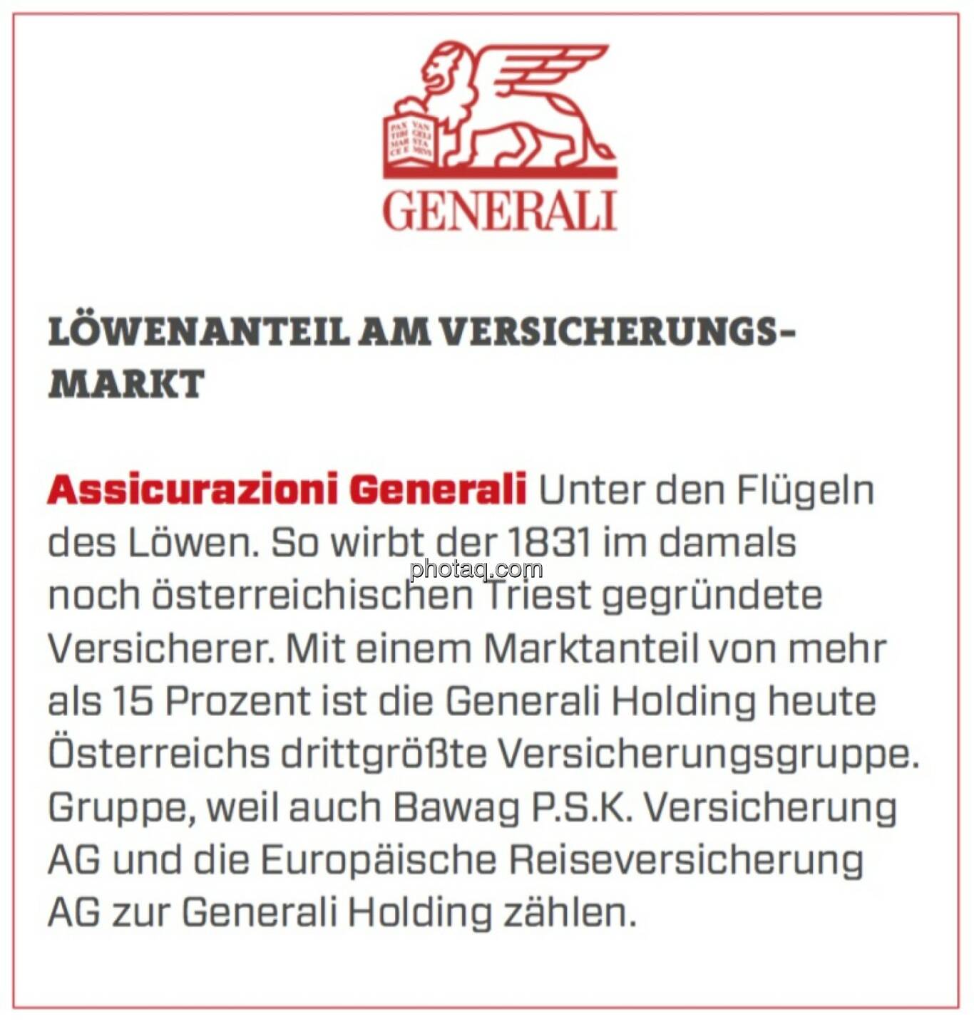 Assicurazioni Generali - Löwenanteil am Versicherungsmarkt: Unter den Flügeln des Löwen. So wirbt der 1831 im damals noch österreichischen Triest gegründete Versicherer. Mit einem Marktanteil von mehr als 15 Prozent ist die Generali Holding heute Österreichs drittgrößte Versicherungsgruppe. Gruppe, weil auch Bawag P.S.K. Versicherung AG und die Europäische Reiseversicherung AG zur Generali Holding zählen. 