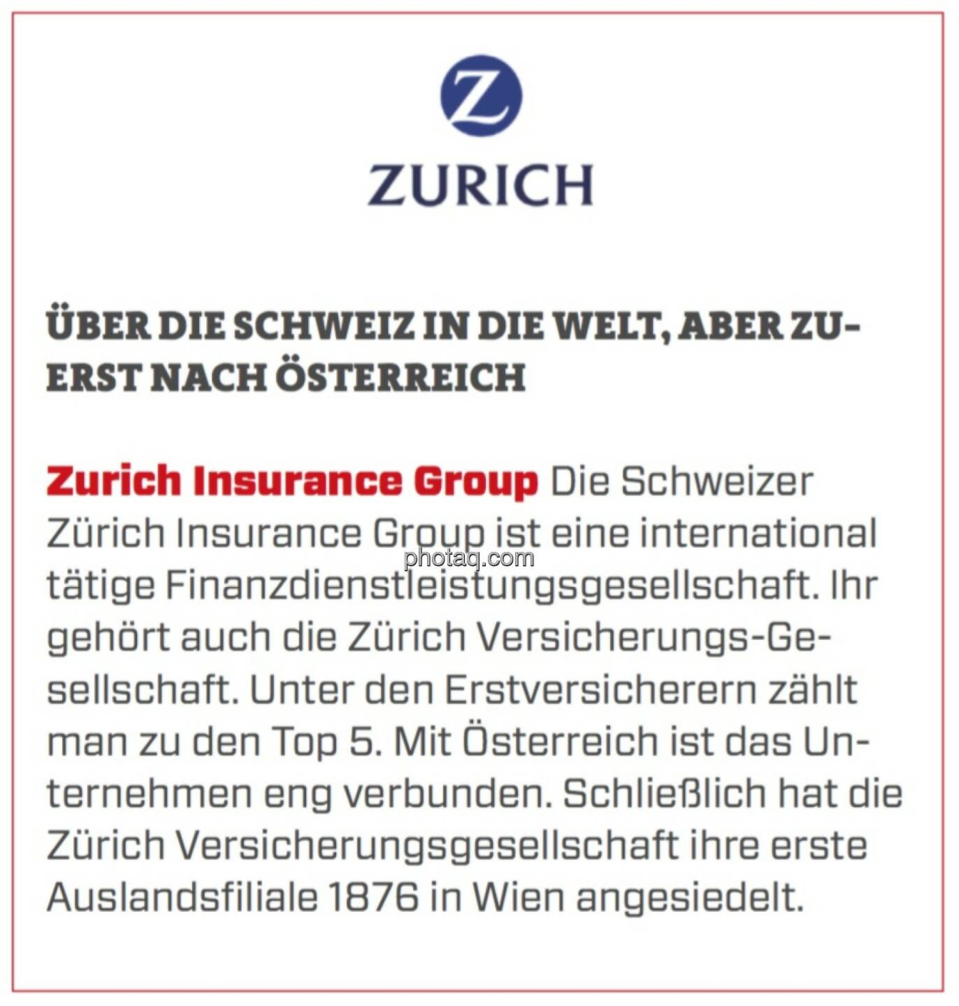 Zurich Insurance Group - Über die Schweiz in die Welt, aber zuerst nach Österreich: Die Schweizer Zürich Insurance Group ist eine international tätige Finanzdienstleistungsgesellschaft. Ihr gehört auch die Zürich Versicherungs-Gesellschaft. Unter den Erstversicherern zählt man zu den Top 5. Mit Österreich ist das Unternehmen eng verbunden. Schließlich hat die Zürich Versicherungsgesellschaft ihre erste Auslandsfiliale 1876 in Wien angesiedelt. 