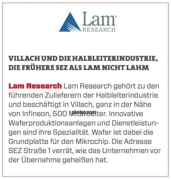 Lam Research - Villach und die Halbleiterindustrie, die frühere SEZ als Lam nicht lahm: Lam Research gehört zu den führenden Zulieferern der Halbleiterindustrie und beschäftigt in Villach, ganz in der Nähe von Infineon, 500 Mitarbeiter. Innovative Waferproduktionsanlagen und Dienstleistungen sind ihre Spezialität. Wafer ist dabei die Grundplatte für den Mikrochip. Die Adresse SEZ Straße 1 verrät, wie das Unternehmen vor der Übernahme geheißen hat. (19.03.2020) 