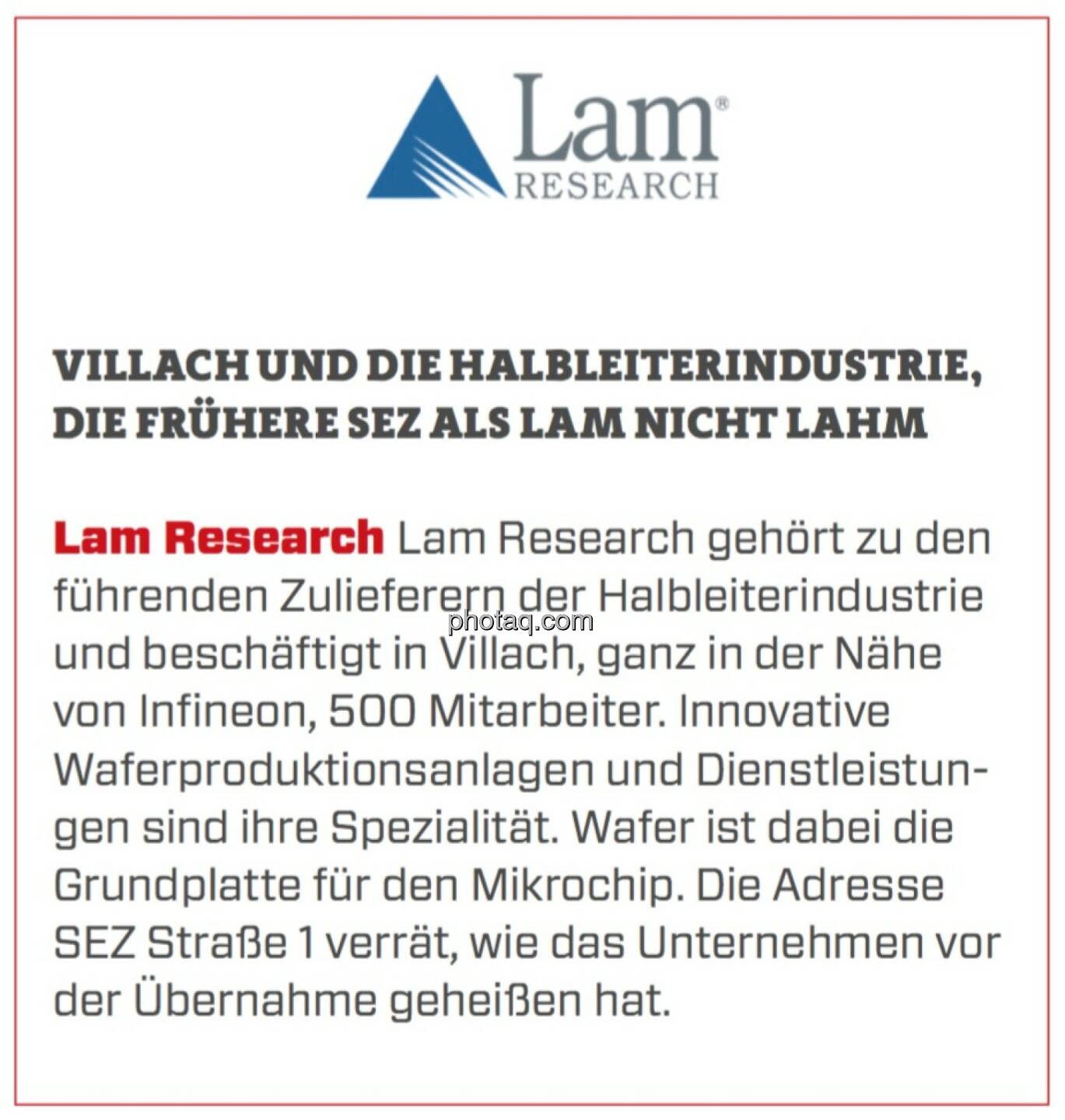 Lam Research - Villach und die Halbleiterindustrie, die frühere SEZ als Lam nicht lahm: Lam Research gehört zu den führenden Zulieferern der Halbleiterindustrie und beschäftigt in Villach, ganz in der Nähe von Infineon, 500 Mitarbeiter. Innovative Waferproduktionsanlagen und Dienstleistungen sind ihre Spezialität. Wafer ist dabei die Grundplatte für den Mikrochip. Die Adresse SEZ Straße 1 verrät, wie das Unternehmen vor der Übernahme geheißen hat.