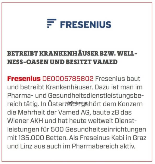 Fresenius - Betreibt Krankenhäuser bzw. Wellness-Oasen und besitzt Vamed: Fresenius baut und betreibt Krankenhäuser. Dazu ist man im Pharma- und Gesundheitsdienstleistungsbereich tätig. In Österreich gehört dem Konzern die Mehrheit der Vamed AG, baute zB das Wiener AKH und hat heute weltweit Dienstleistungen für 500 Gesundheitseinrichtungen mit 135.000 Betten. Als Freseinus Kabi in Graz und Linz aus auch im Pharmabereich aktiv. (19.03.2020) 