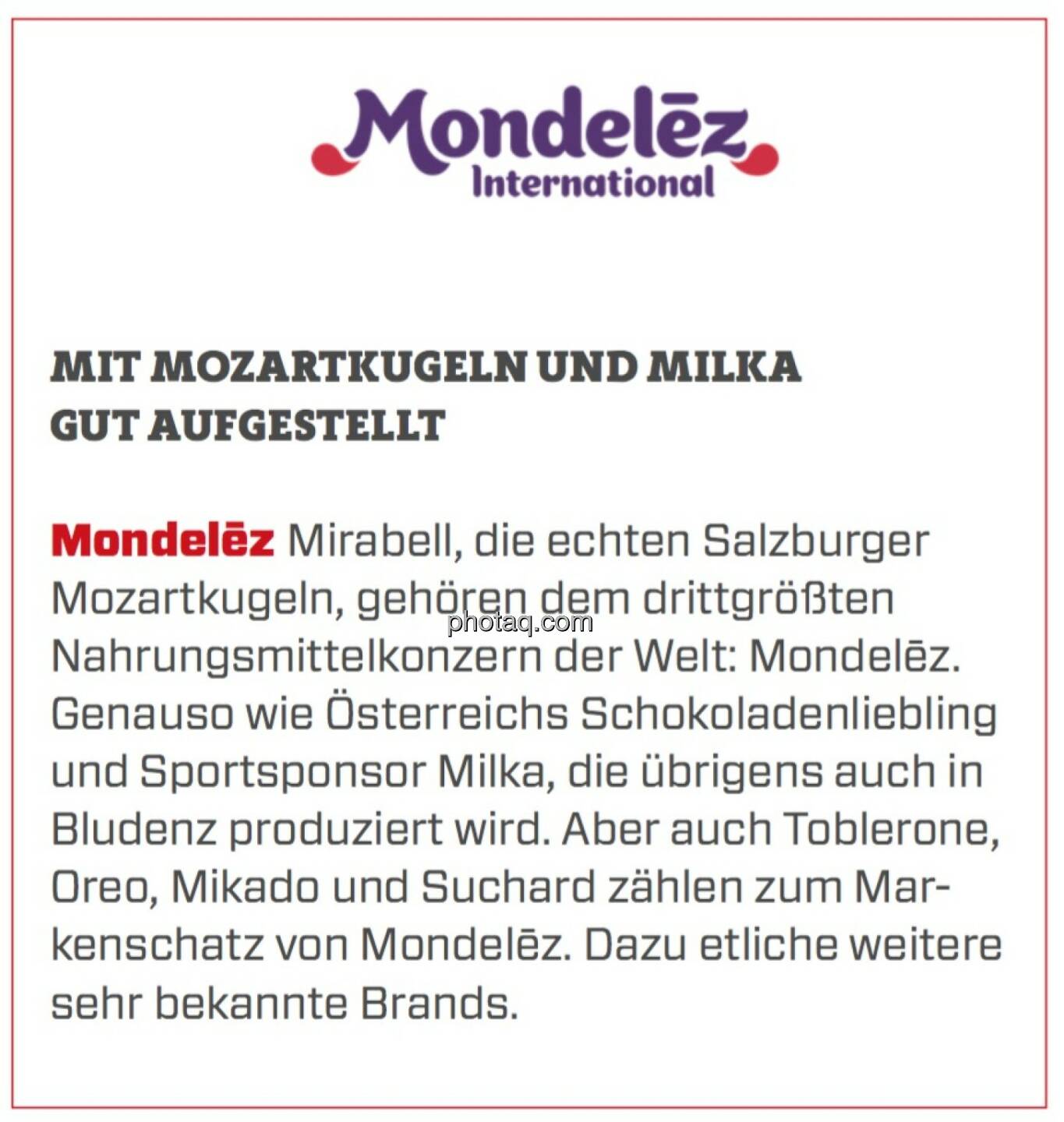 Mondelēz - Mit Mozartkugeln und Milka gut aufgestellt: Mirabell, die echten Salzburger Mozartkugeln, gehören dem drittgrößten Nahrungsmittelkonzern der Welt: Mondelēz. Genauso wie Österreichs Schokoladenliebling und Sportsponsor Milka, die übrigens auch in Bludenz produziert wird. Aber auch Toblerone, Oreo, Mikado und Suchard zählen zum Markenschatz von Mondelēz. Dazu etliche weitere sehr bekannte Brands. 