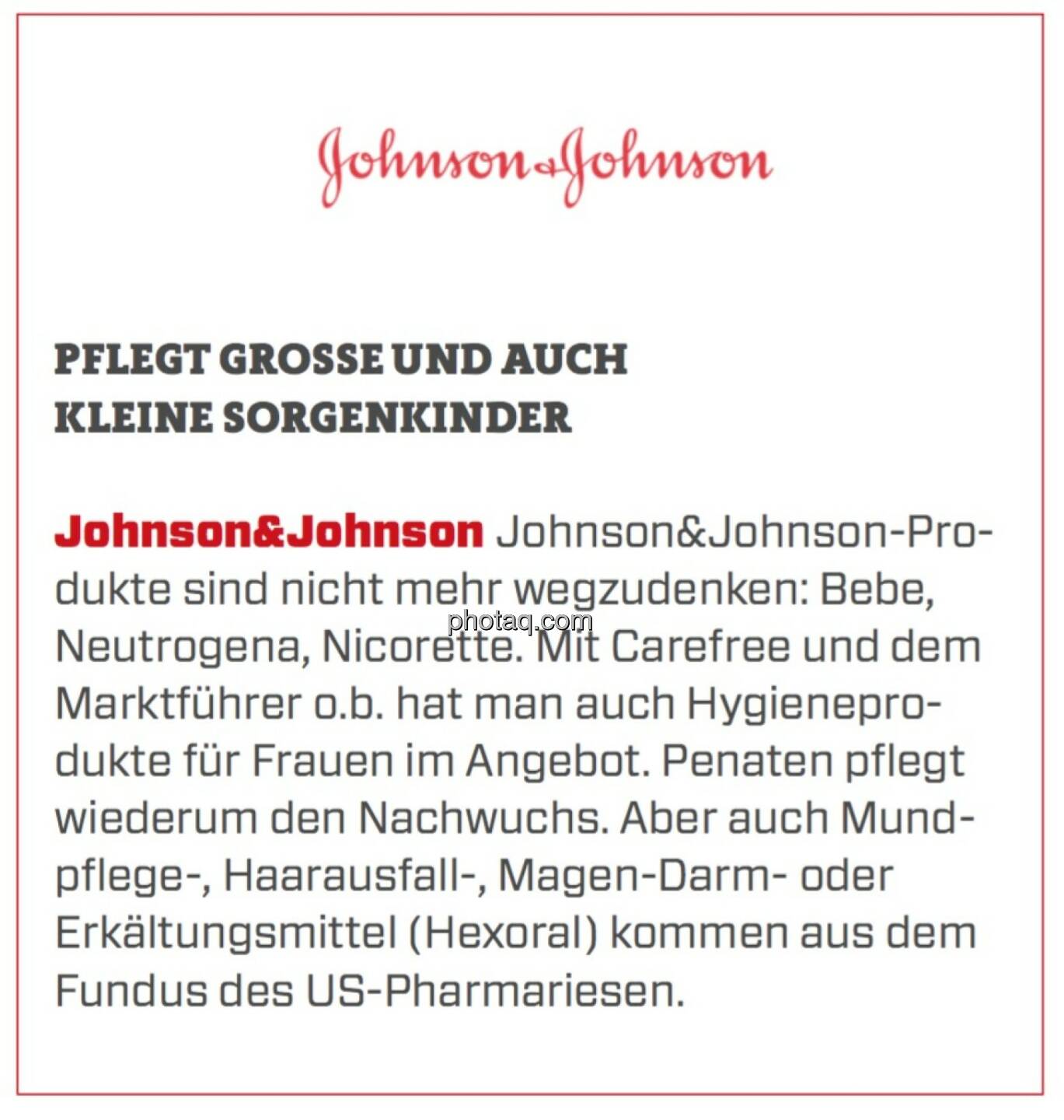 Johnson&Johnson - Pflegt große und auch kleine Sorgenkinder: Johnson&Johnson-Produkte sind nicht mehr wegzudenken: Bebe, Neutrogena, Nicorette. Mit Carefree und dem Marktführer o.b. hat man auch Hygieneprodukte für Frauen im Angebot. Penaten pflegt wiederum den Nachwuchs. Aber auch Mundpflege-, Haarausfall-, Magen-Darm- oder Erkältungsmittel (Hexoral) kommen aus dem Fundus des US-Pharmariesen.