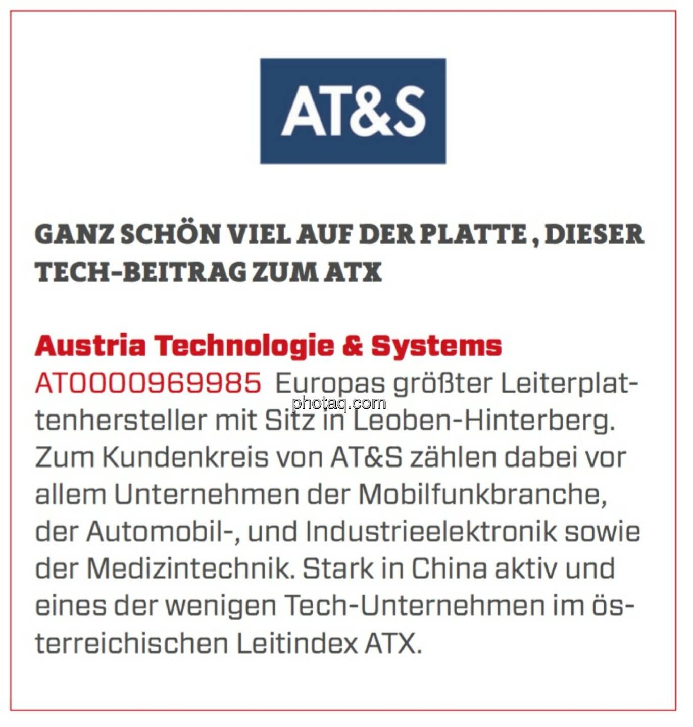 Austria Technologie & Systems - Ganz schön viel auf der Platte, dieser Tech-Beitrag zum ATX: Europas größter Leiterplattenhersteller mit Sitz in Leoben-Hinterberg. Zum Kundenkreis von AT&S zählen dabei vor allem Unternehmen der Mobilfunkbranche, der Automobil-, und Industrieelektronik sowie der Medizintechnik. Stark in China aktiv und eines der wenigen Tech-Unternehmen im österreichischen Leitindex ATX.