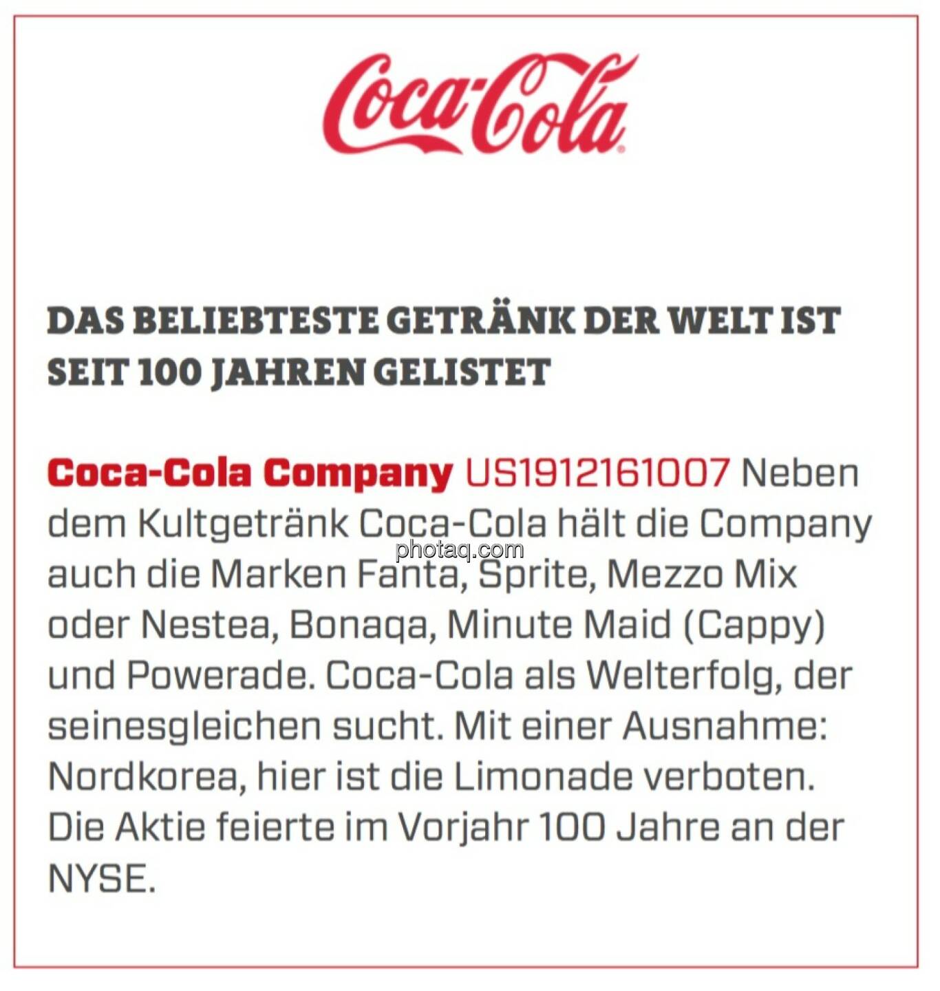 Coca-Cola Company - Das beliebteste Getränk der Welt ist seit 100 Jahren gelistet: Neben dem Kultgetränk Coca-Cola hält die Company auch die Marken Fanta, Sprite, Mezzo Mix oder Nestea, Bonaqa, Minute Maid (Cappy) und Powerade. Coca-Cola als Welterfolg, der seinesgleichen sucht. Mit einer Ausnahme: Nordkorea, hier ist die Limonade verboten. Die Aktie feierte im Vorjahr 100 Jahre an der NYSE.