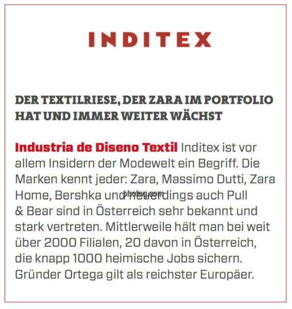 Industria de Diseno Textil - Der Textilriese, der Zara im Portfolio hat und immer weiter wächst: Industria de Diseno Textil Inditex ist vor allem Insidern der Modewelt ein Begriff. Die Marken kennt jeder: Zara, Massimo Dutti, Zara Home, Bershka und neuerdings auch Pull & Bear sind in Österreich sehr bekannt und stark vertreten. Mittlerweile hält man bei weit über 2000 Filialen, 20 davon in Österreich, die knapp 1000 heimische Jobs sichern. Gründer Ortega gilt als reichster Europäer. (23.03.2020) 