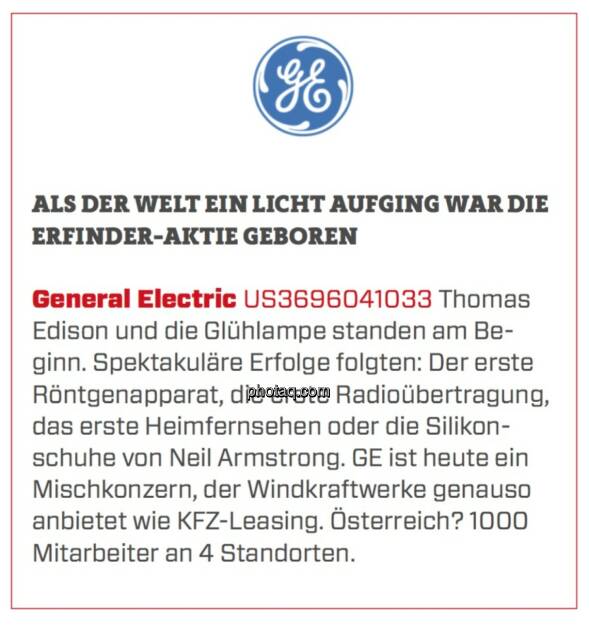 General Electric - Als der Welt ein Licht aufging war die Erfinder-Aktie geboren: Thomas Edison und die Glühlampe standen am Beginn. Spektakuläre Erfolge folgten: Der erste Röntgenapparat, die erste Radioübertragung, das erste Heimfernsehen oder die Silikonschuhe von Neil Armstrong. GE ist heute ein Mischkonzern, der Windkraftwerke genauso anbietet wie KFZ-Leasing. Österreich? 1000 Mitarbeiter an 4 Standorten.  (23.03.2020) 