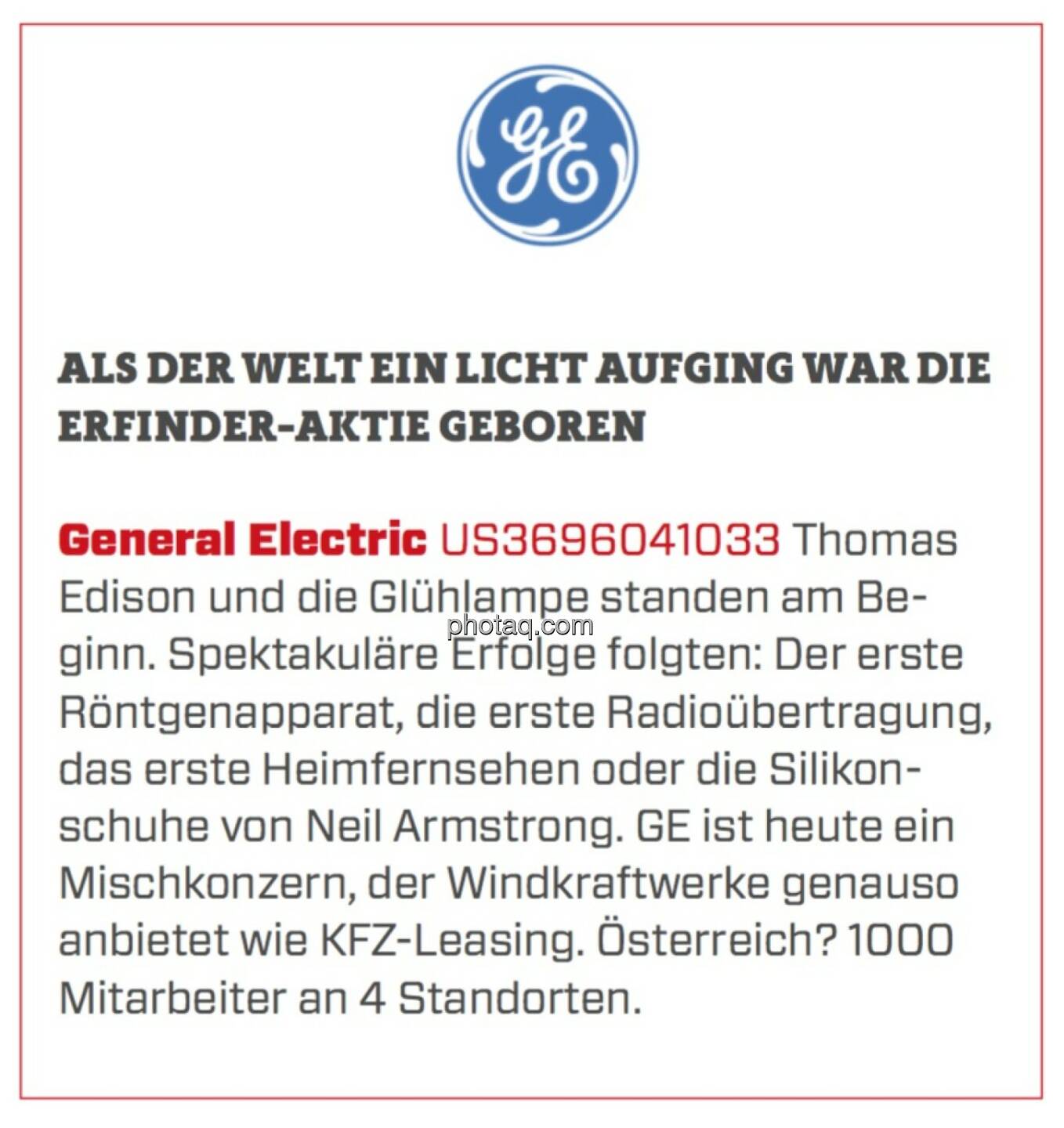 General Electric - Als der Welt ein Licht aufging war die Erfinder-Aktie geboren: Thomas Edison und die Glühlampe standen am Beginn. Spektakuläre Erfolge folgten: Der erste Röntgenapparat, die erste Radioübertragung, das erste Heimfernsehen oder die Silikonschuhe von Neil Armstrong. GE ist heute ein Mischkonzern, der Windkraftwerke genauso anbietet wie KFZ-Leasing. Österreich? 1000 Mitarbeiter an 4 Standorten. 