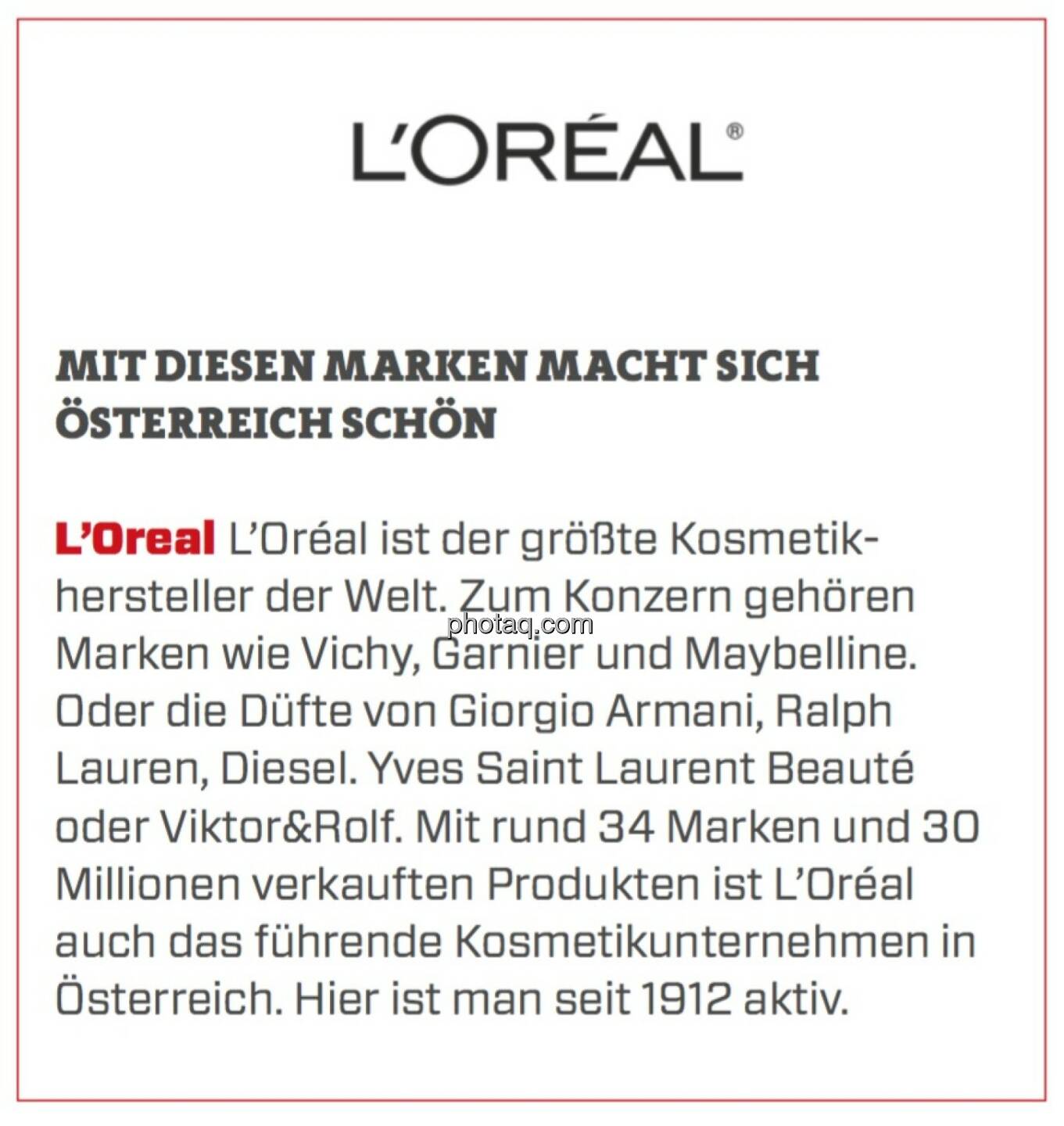 L’Oreal - Mit diesen Marken macht sich Österreich schön: L’Oréal ist der größte Kosmetikhersteller der Welt. Zum Konzern gehören Marken wie Vichy, Garnier und Maybelline. Oder die Düfte von Giorgio Armani, Ralph Lauren, Diesel. Yves Saint Laurent Beauté oder Viktor&Rolf. Mit rund 34 Marken und 30 Millionen verkauften Produkten ist L’Oréal auch das führende Kosmetikunternehmen in Österreich. Hier ist man seit 1912 aktiv.
