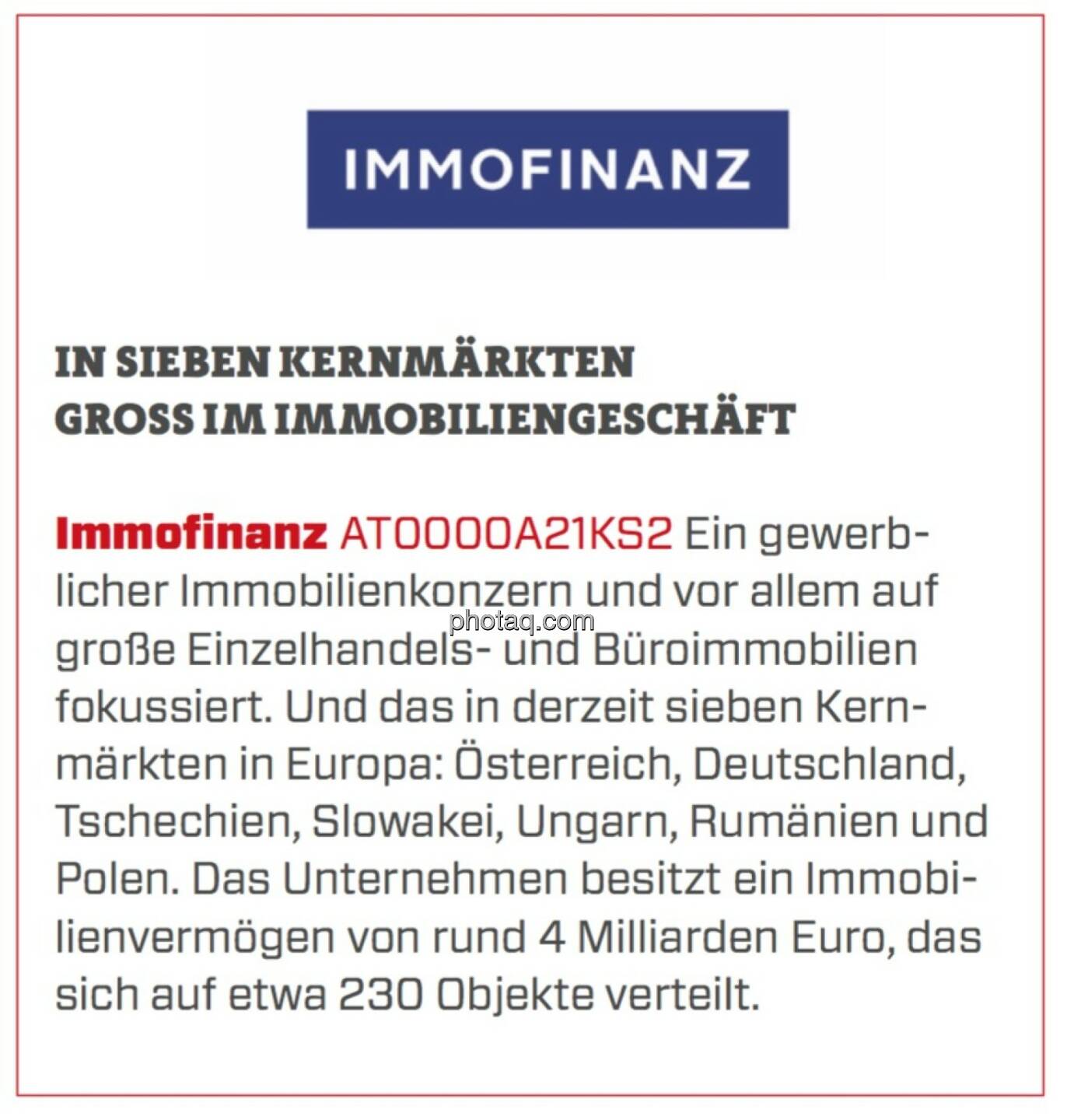 Immofinanz - In sieben Kernmärkten groß im Immobiliengeschäft: Ein gewerblicher Immobilienkonzern und vor allem auf große Einzelhandels- und Büroimmobilien fokussiert. Und das in derzeit sieben Kernmärkten in Europa: Österreich, Deutschland, Tschechien, Slowakei, Ungarn, Rumänien und Polen. Das Unternehmen besitzt ein Immobilienvermögen von rund 4 Milliarden Euro, das sich auf etwa 230 Objekte verteilt.