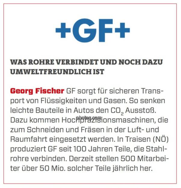 Georg Fischer - Was Rohre verbindet und noch dazu umweltfreundlich ist: GF sorgt für sicheren Transport von Flüssigkeiten und Gasen. So senken leichte Bauteile in Autos den CO2 Ausstoß. Dazu kommen Hochpräzisionsmaschinen, die zum Schneiden und Fräsen in der Luft- und Raumfahrt eingesetzt werden. In Traisen (NÖ) produziert GF seit 100 Jahren Teile, die Stahlrohre verbinden. Derzeit stellen 500 Mitarbeiter über 50 Mio. solcher Teile jährlich her. (24.03.2020) 