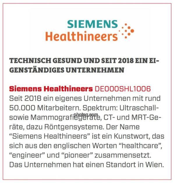 Siemens Healthineers - Technisch gesund und seit 2018 ein eigenständiges Unternehmen: Seit 2018 ein eigenes Unternehmen mit rund 50.000 Mitarbeitern. Spektrum: Ultraschall- sowie Mammografiegeräte, CT- und MRT-Geräte, dazu Röntgensysteme. Der Name “Siemens Healthineers” ist ein Kunstwort, das sich aus den englischen Worten “healthcare”, “engineer” und “pioneer” zusammensetzt. Das Unternehmen hat einen Standort in Wien. (24.03.2020) 