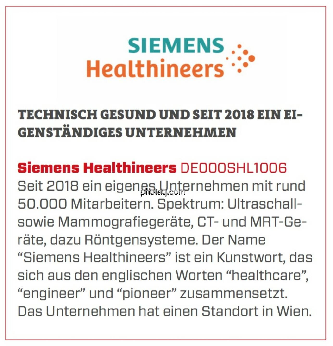 Siemens Healthineers - Technisch gesund und seit 2018 ein eigenständiges Unternehmen: Seit 2018 ein eigenes Unternehmen mit rund 50.000 Mitarbeitern. Spektrum: Ultraschall- sowie Mammografiegeräte, CT- und MRT-Geräte, dazu Röntgensysteme. Der Name “Siemens Healthineers” ist ein Kunstwort, das sich aus den englischen Worten “healthcare”, “engineer” und “pioneer” zusammensetzt. Das Unternehmen hat einen Standort in Wien.