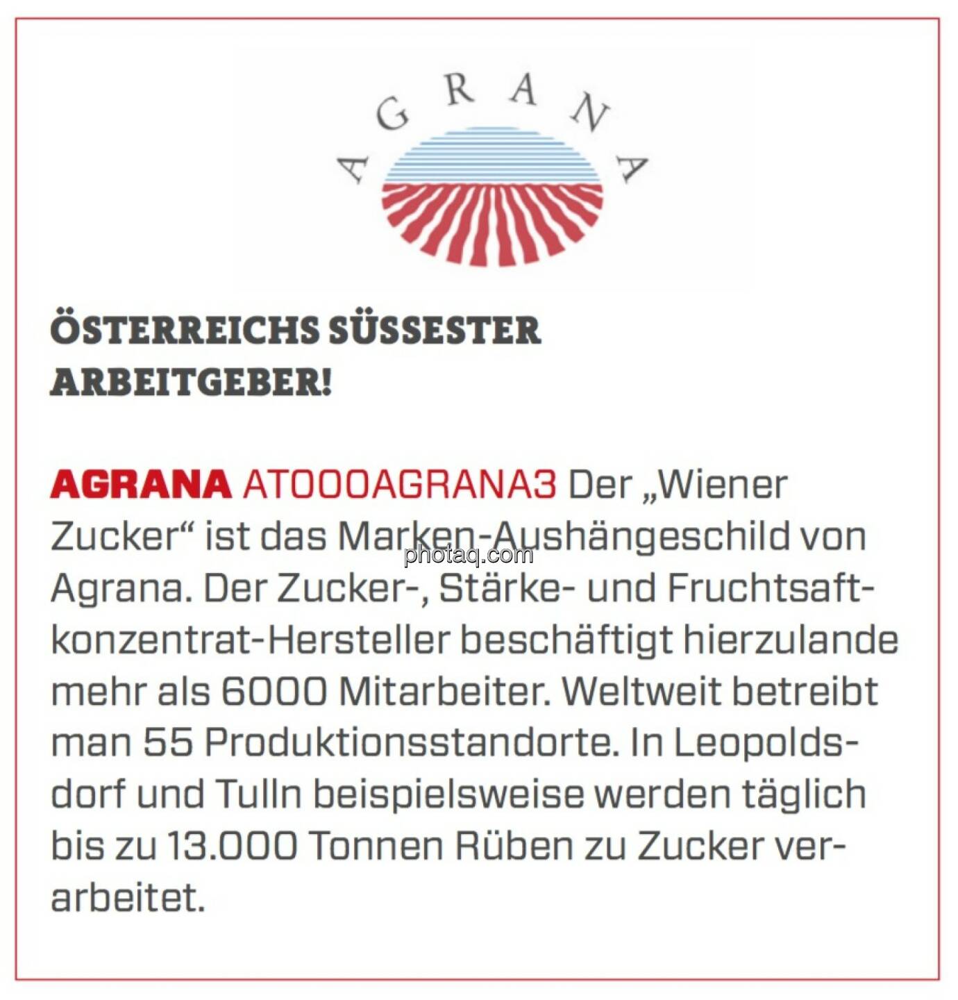 AGRANA - Österreichs süßester Arbeitgeber!: Der „Wiener Zucker“ ist das Marken-Aushängeschild von Agrana. Der Zucker-, Stärke- und Fruchtsaftkonzentrat-Hersteller beschäftigt hierzulande mehr als 6000 Mitarbeiter. Weltweit betreibt man 55 Produktionsstandorte. In Leopoldsdorf und Tulln beispielsweise werden täglich bis zu 13.000 Tonnen Rüben zu Zucker verarbeitet. 