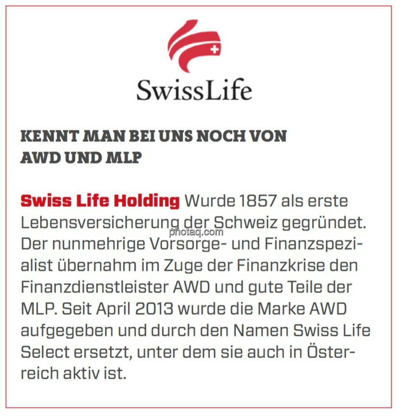 Swiss Life Holding - Kennt man bei uns noch von AWD und MLP: Wurde 1857 als erste Lebensversicherung der Schweiz gegründet. Der nunmehrige Vorsorge- und Finanzspezialist übernahm im Zuge der Finanzkrise den Finanzdienstleister AWD und gute Teile der MLP. Seit April 2013 wurde die Marke AWD aufgegeben und durch den Namen Swiss Life Select ersetzt, unter dem sie auch in Österreich aktiv ist.
