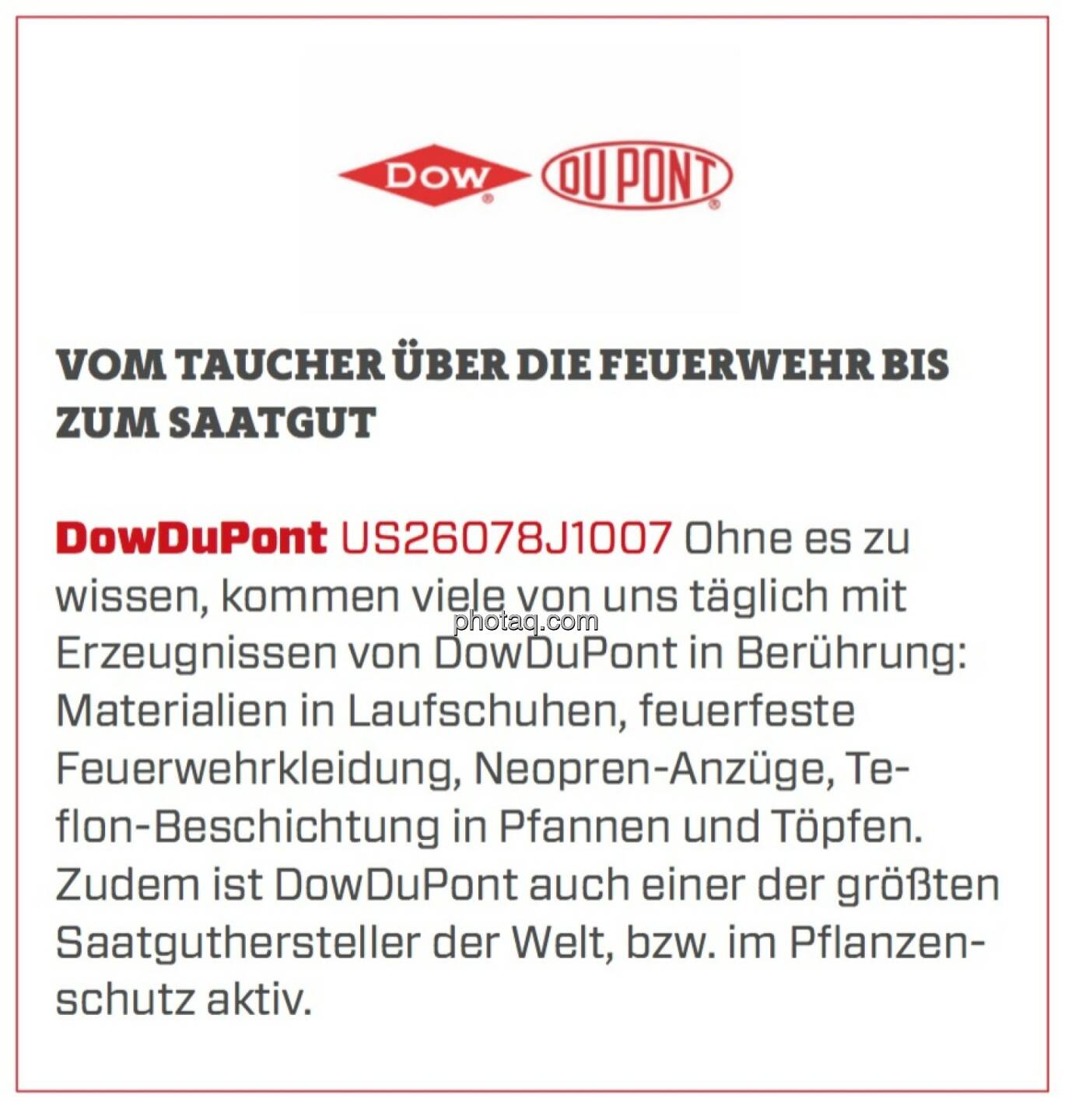 DowDuPont - Vom Taucher über die Feuerwehr bis zum Saatgut: Ohne es zu wissen, kommen viele von uns täglich mit Erzeugnissen von DowDuPont in Berührung: Materialien in Laufschuhen, feuerfeste Feuerwehrkleidung, Neopren-Anzüge, Teflon-Beschichtung in Pfannen und Töpfen. Zudem ist DowDuPont auch einer der größten Saatguthersteller der Welt, bzw. im Pflanzenschutz aktiv.