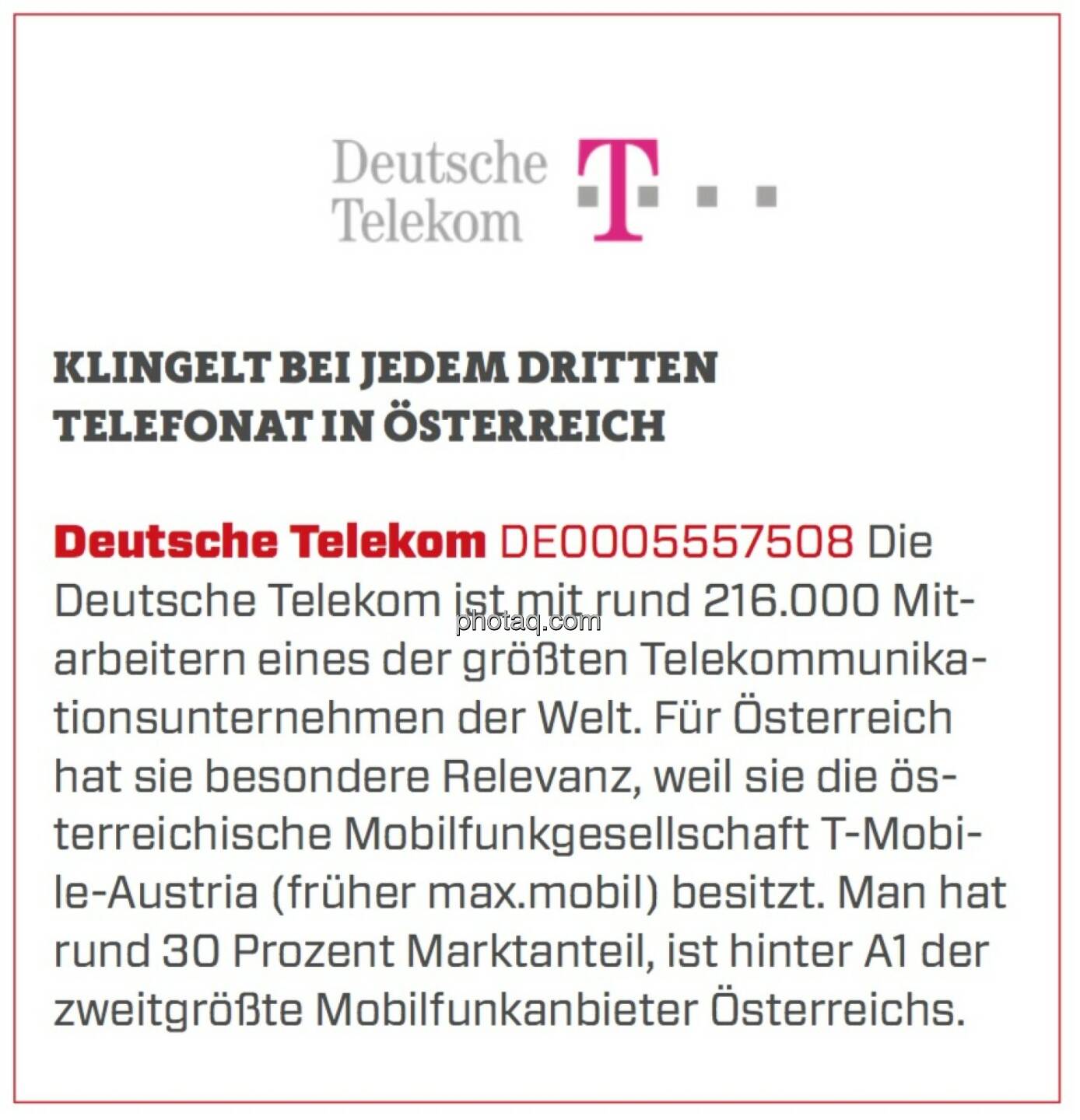 Deutsche Telekom - Klingelt bei jedem dritten Telefonat in Österreich: Die Deutsche Telekom ist mit rund 216.000 Mitarbeitern eines der größten Telekommunikationsunternehmen der Welt. Für Österreich hat sie besondere Relevanz, weil sie die österreichische Mobilfunkgesellschaft T-Mobile-Austria (früher max.mobil) besitzt. Man hat rund 30 Prozent Marktanteil, ist hinter A1 der zweitgrößte Mobilfunkanbieter Österreichs. 