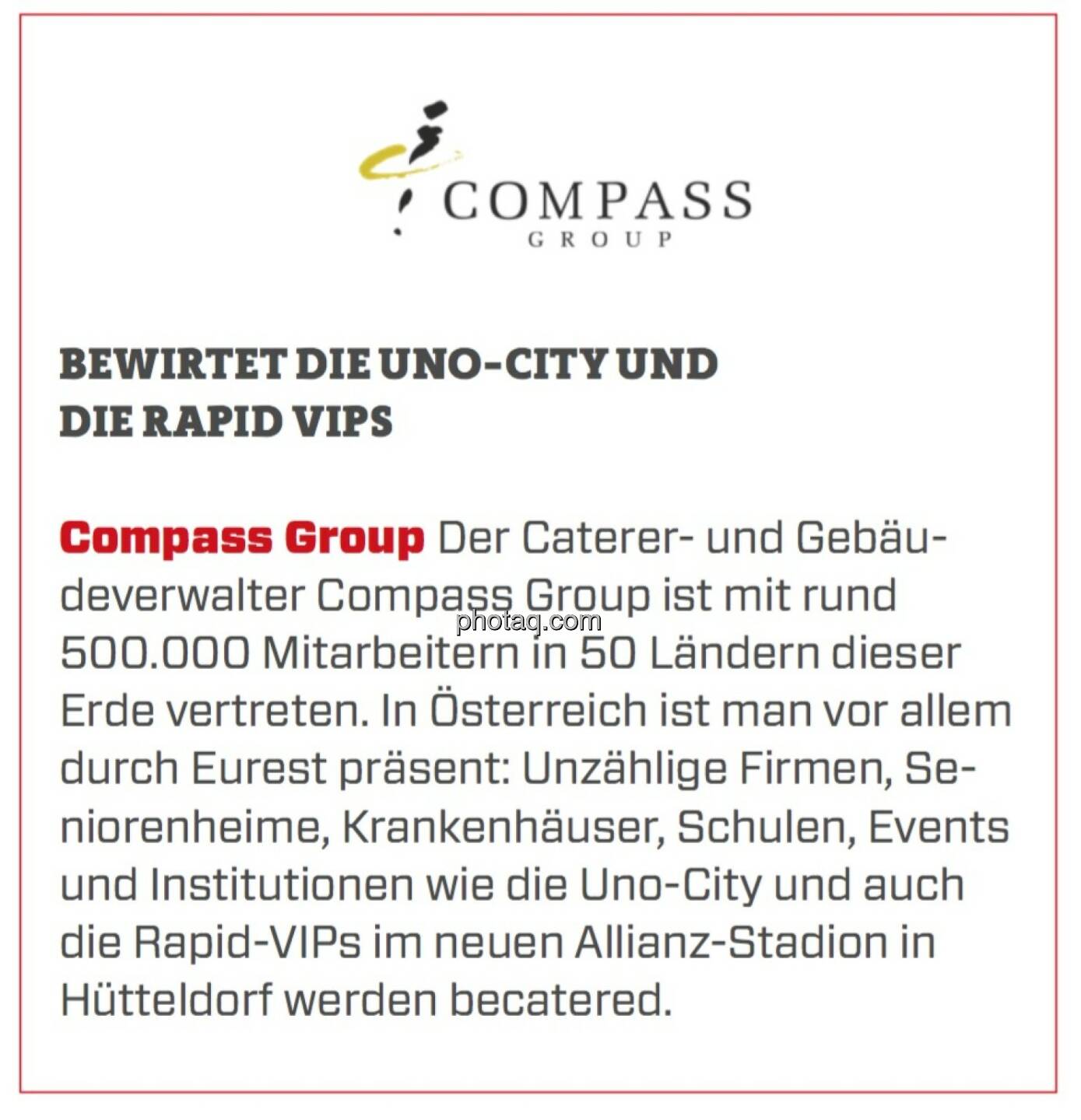 Compass Group - Bewirtet die Uno-City und die Rapid VIPs:Der Caterer- und Gebäudeverwalter Compass Group ist mit rund 500.000 Mitarbeitern in 50 Ländern dieser Erde vertreten. In Österreich ist man vor allem durch Eurest präsent: Unzählige Firmen, Seniorenheime, Krankenhäuser, Schulen, Events und Institutionen wie die Uno-City und auch die Rapid-VIPs im neuen Allianz-Stadion in Hütteldorf werden becatered. 