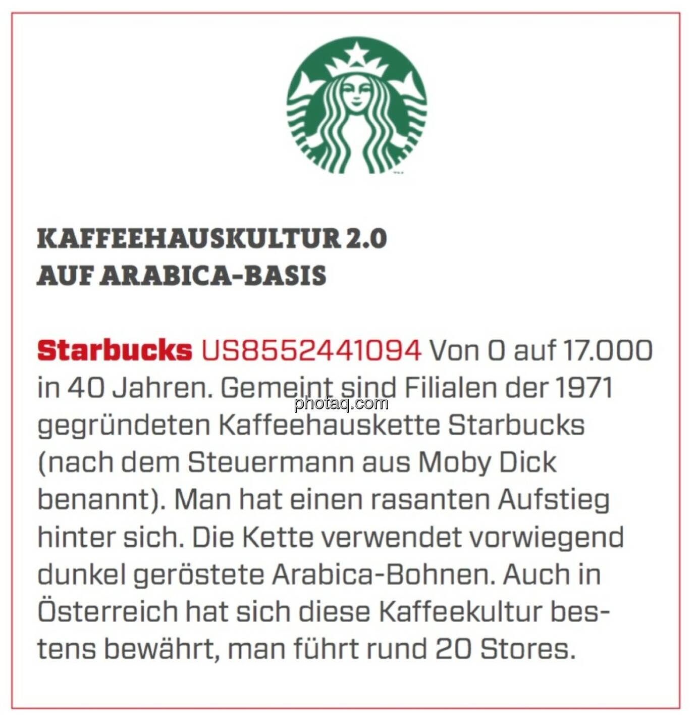 Starbucks - Kaffeehauskultur 2.0 auf Arabica-Basis: Von 0 auf 17.000 in 40 Jahren. Gemeint sind Filialen der 1971 gegründeten Kaffeehauskette Starbucks (nach dem Steuermann aus Moby Dick benannt). Man hat einen rasanten Aufstieg hinter sich. Die Kette verwendet vorwiegend dunkel geröstete Arabica-Bohnen. Auch in Österreich hat sich diese Kaffeekultur bestens bewährt, man führt rund 20 Stores.