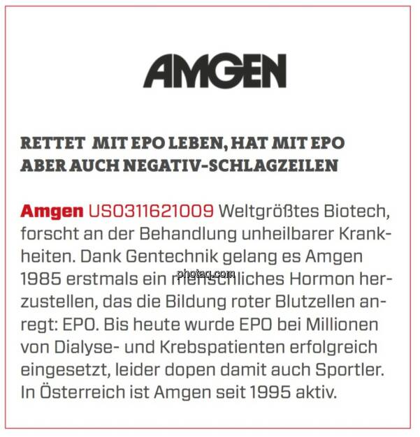 Amgen - Rettet mit EPO Leben, hat mit EPO aber auch Negativ-Schlagzeilen: Weltgrößtes Biotech, forscht an der Behandlung unheilbarer Krankheiten. Dank Gentechnik gelang es Amgen 1985 erstmals ein menschliches Hormon herzustellen, das die Bildung roter Blutzellen anregt: EP0. Bis heute wurde EPO bei Millionen von Dialyse- und Krebspatienten erfolgreich eingesetzt, leider dopen damit auch Sportler. In Österreich ist Amgen seit 1995 aktiv. (24.03.2020) 