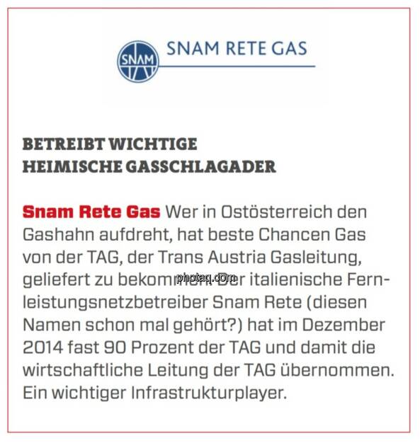 Snam Rete Gas - Betreibt wichtige heimische Gasschlagader: Wer in Ostösterreich den Gashahn aufdreht, hat beste Chancen Gas von der TAG, der Trans Austria Gasleitung, geliefert zu bekommen. Der italienische Fernleistungsnetzbetreiber Snam Rete (diesen Namen schon mal gehört?) hat im Dezember 2014 fast 90 Prozent der TAG und damit die wirtschaftliche Leitung der TAG übernommen. Ein wichtiger Infrastrukturplayer. (24.03.2020) 