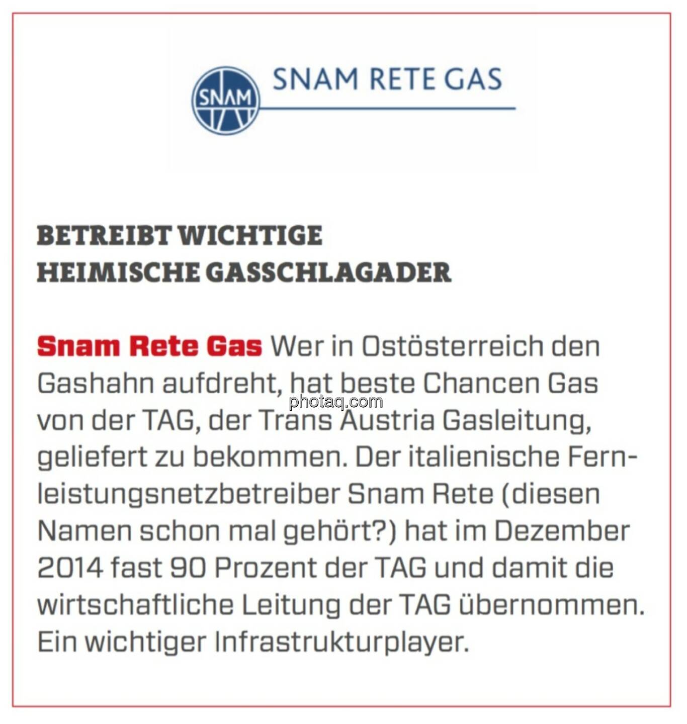 Snam Rete Gas - Betreibt wichtige heimische Gasschlagader: Wer in Ostösterreich den Gashahn aufdreht, hat beste Chancen Gas von der TAG, der Trans Austria Gasleitung, geliefert zu bekommen. Der italienische Fernleistungsnetzbetreiber Snam Rete (diesen Namen schon mal gehört?) hat im Dezember 2014 fast 90 Prozent der TAG und damit die wirtschaftliche Leitung der TAG übernommen. Ein wichtiger Infrastrukturplayer.