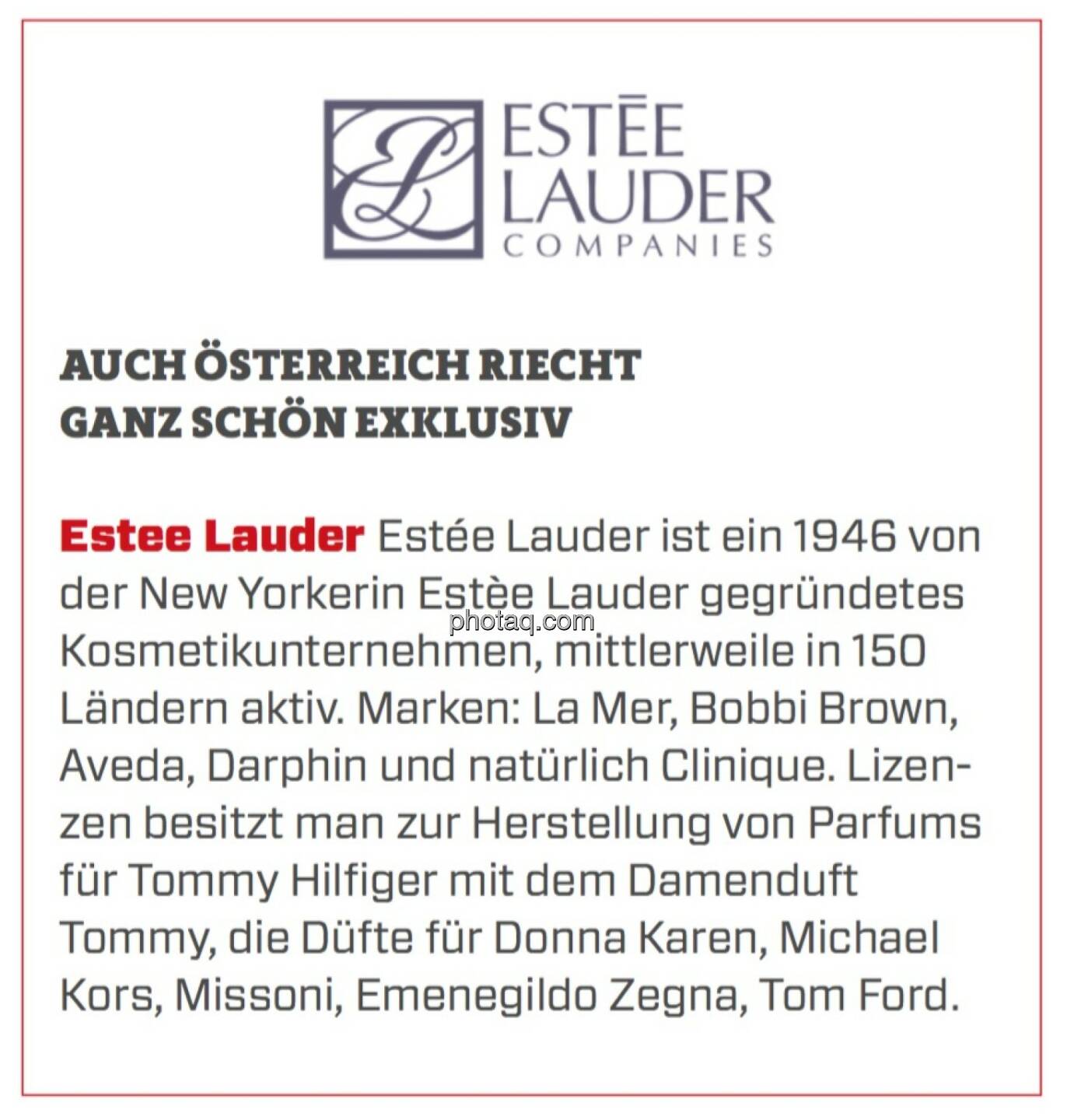 Estee Lauder - Auch Österreich riecht ganz schön exklusiv: Estée Lauder ist ein 1946 von der New Yorkerin Estèe Lauder gegründetes Kosmetikunternehmen, mittlerweile in 150 Ländern aktiv. Marken: La Mer, Bobbi Brown, Aveda, Darphin und natürlich Clinique. Lizenzen besitzt man zur Herstellung von Parfums für Tommy Hilfiger mit dem Damenduft Tommy, die Düfte für Donna Karen, Michael Kors, Missoni, Emenegildo Zegna, Tom Ford.