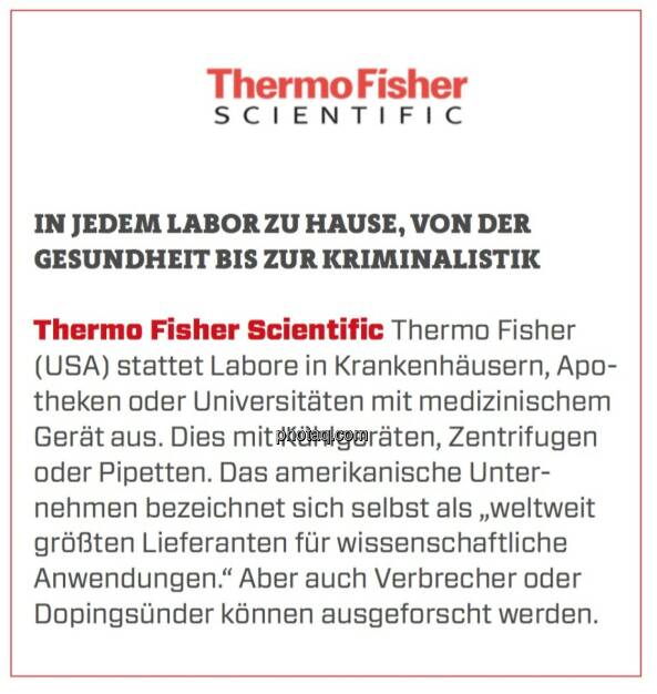 Thermo Fisher Scientific - In jedem Labor zu Hause, von der Gesundheit bis zur Kriminalistik: Thermo Fisher (USA) stattet Labore in Krankenhäusern, Apotheken oder Universitäten mit medizinischem Gerät aus. Dies mit Kühlgeräten, Zentrifugen oder Pipetten. Das amerikanische Unternehmen bezeichnet sich selbst als „weltweit größten Lieferanten für wissenschaftliche Anwendungen.“ Aber auch Verbrecher oder Dopingsünder können ausgeforscht werden. (24.03.2020) 