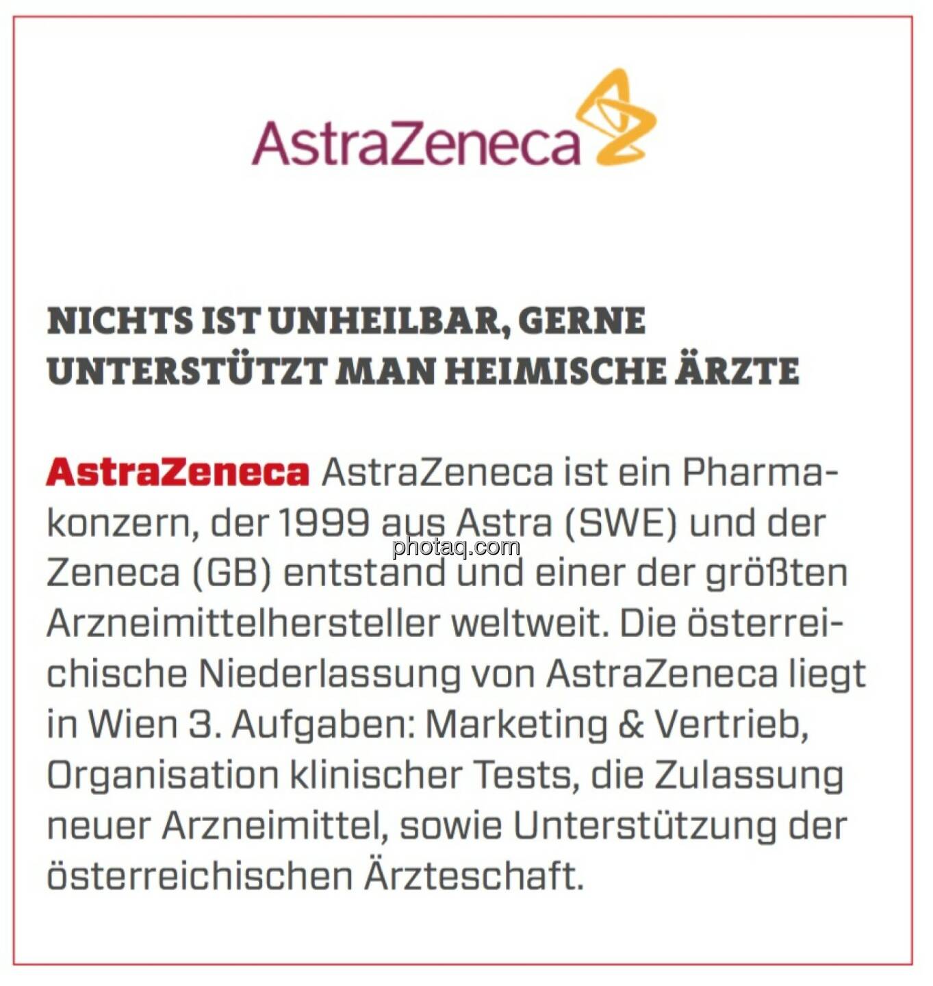 AstraZeneca - Nichts ist unheilbar, gerne unterstützt man heimische Ärzte: AstraZeneca ist ein Pharmakonzern, der 1999 aus Astra (SWE) und der Zeneca (GB) entstand und einer der größten Arzneimittelhersteller weltweit. Die österreichische Niederlassung von AstraZeneca liegt in Wien 3. Aufgaben: Marketing & Vertrieb, Organisation klinischer Tests, die Zulassung neuer Arzneimittel, sowie Unterstützung der österreichischen Ärzteschaft.