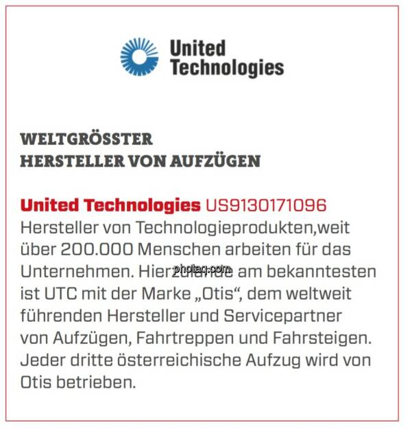 United Technologies - Weltgrößter Hersteller von Aufzügen: Hersteller von Technologieprodukten,weit über 200.000 Menschen arbeiten für das Unternehmen. Hierzulande am bekanntesten ist UTC mit der Marke „Otis“, dem weltweit führenden Hersteller und Servicepartner von Aufzügen, Fahrtreppen und Fahrsteigen. Jeder dritte österreichische Aufzug wird von Otis betrieben.  (24.03.2020) 