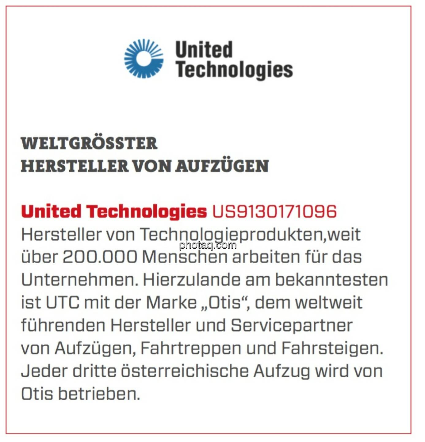 United Technologies - Weltgrößter Hersteller von Aufzügen: Hersteller von Technologieprodukten,weit über 200.000 Menschen arbeiten für das Unternehmen. Hierzulande am bekanntesten ist UTC mit der Marke „Otis“, dem weltweit führenden Hersteller und Servicepartner von Aufzügen, Fahrtreppen und Fahrsteigen. Jeder dritte österreichische Aufzug wird von Otis betrieben. 