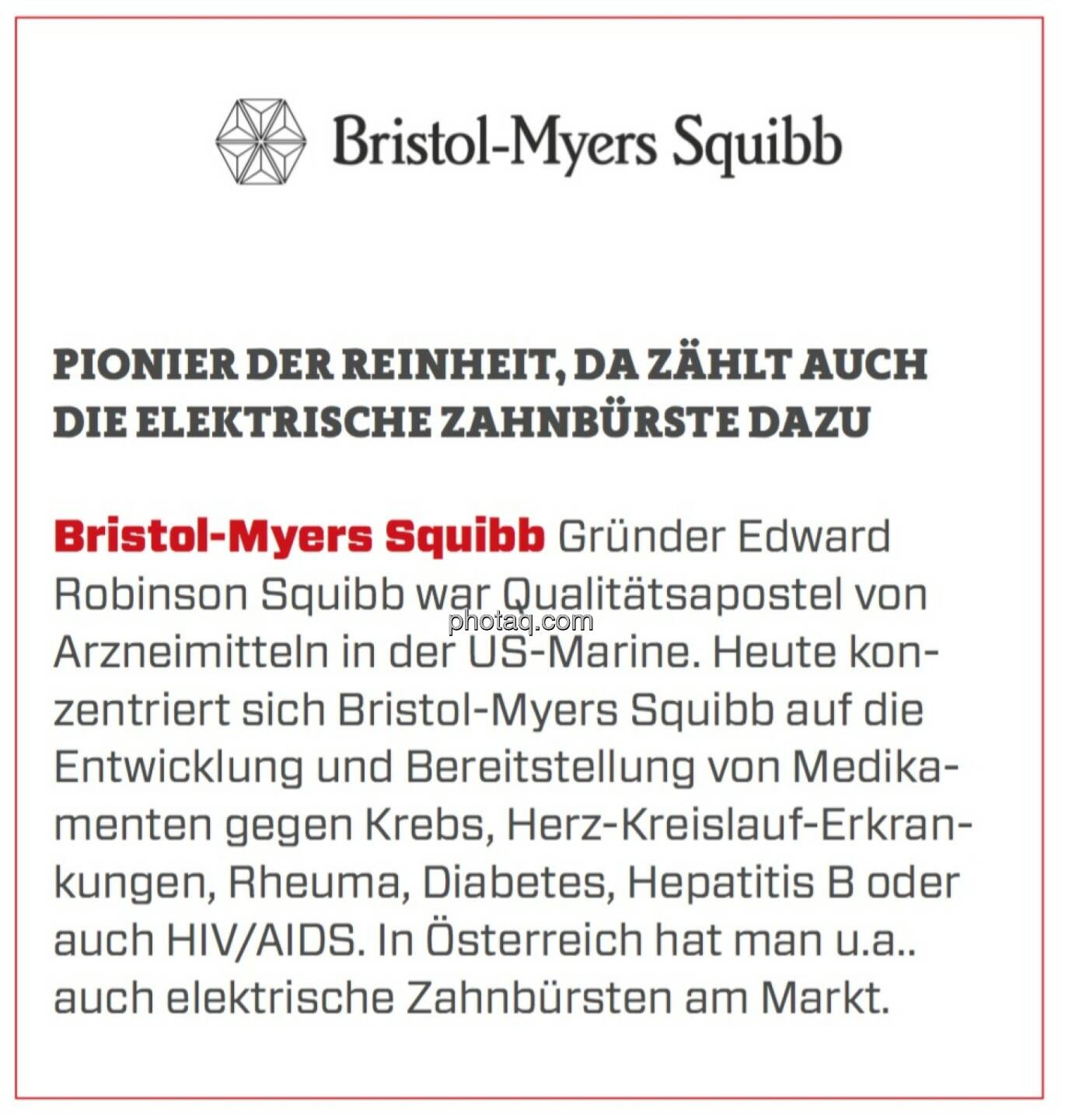 Bristol-Myers Squibb - Pionier der Reinheit, da zählt auch die elektrische Zahnbürste dazu: Gründer Edward Robinson Squibb war Qualitätsapostel von Arzneimitteln in der US-Marine. Heute konzentriert sich Bristol-Myers Squibb auf die Entwicklung und Bereitstellung von Medikamenten gegen Krebs, Herz-Kreislauf-Erkrankungen, Rheuma, Diabetes, Hepatitis B oder auch HIV/AIDS. In Österreich hat man u.a.. auch elektrische Zahnbürsten am Markt.