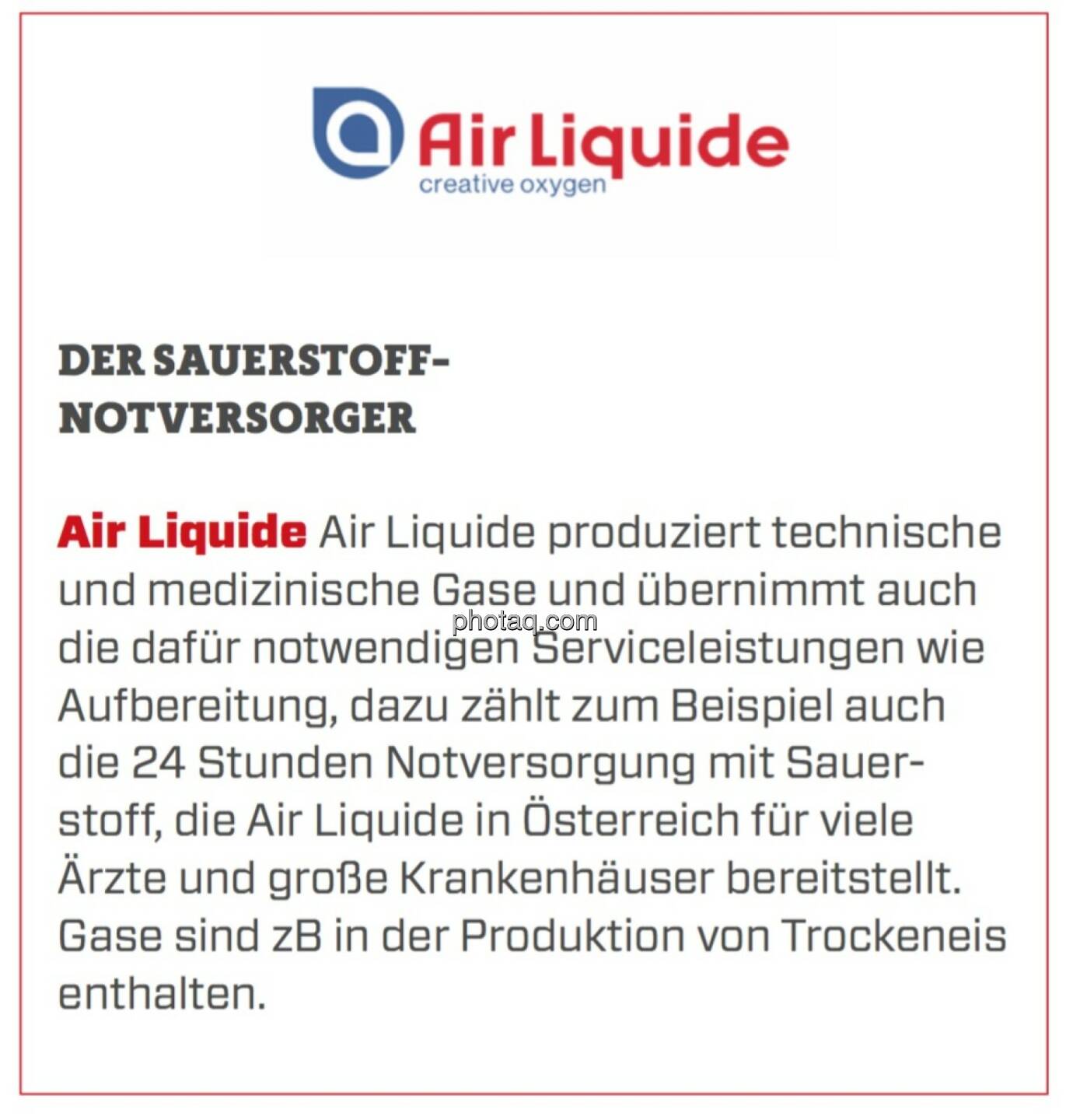 Air Liquide - Der Sauerstoff-Notversorger: Air Liquide produziert technische und medizinische Gase und übernimmt auch die dafür notwendigen Serviceleistungen wie Aufbereitung, dazu zählt zum Beispiel auch die 24 Stunden Notversorgung mit Sauerstoff, die Air Liquide in Österreich für viele Ärzte und große Krankenhäuser bereitstellt. Gase sind zB in der Produktion von Trockeneis enthalten.