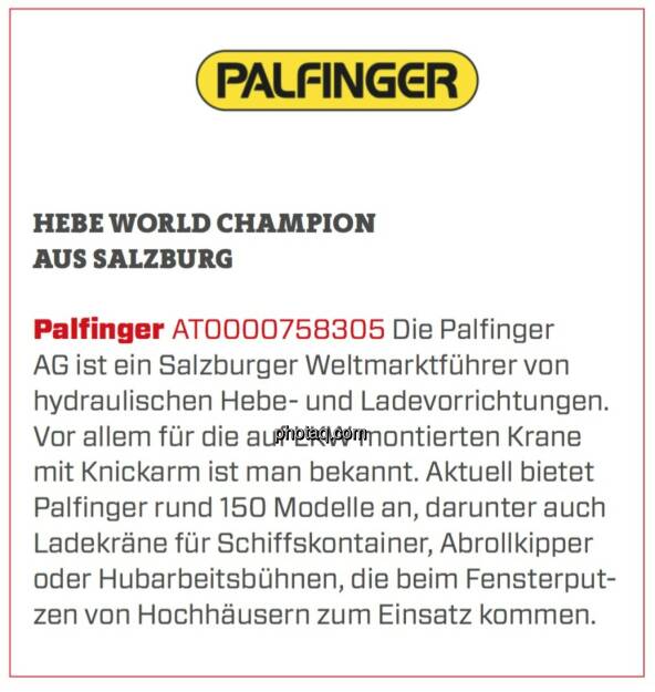 Palfinger - Hebe World Champion aus Salzburg: Die Palfinger AG ist ein Salzburger Weltmarktführer von hydraulischen Hebe- und Ladevorrichtungen. Vor allem für die auf LKW montierten Krane mit Knickarm ist man bekannt. Aktuell bietet Palfinger rund 150 Modelle an, darunter auch Ladekräne für Schiffskontainer, Abrollkipper oder Hubarbeitsbühnen, die beim Fensterputzen von Hochhäusern zum Einsatz kommen.  (24.03.2020) 