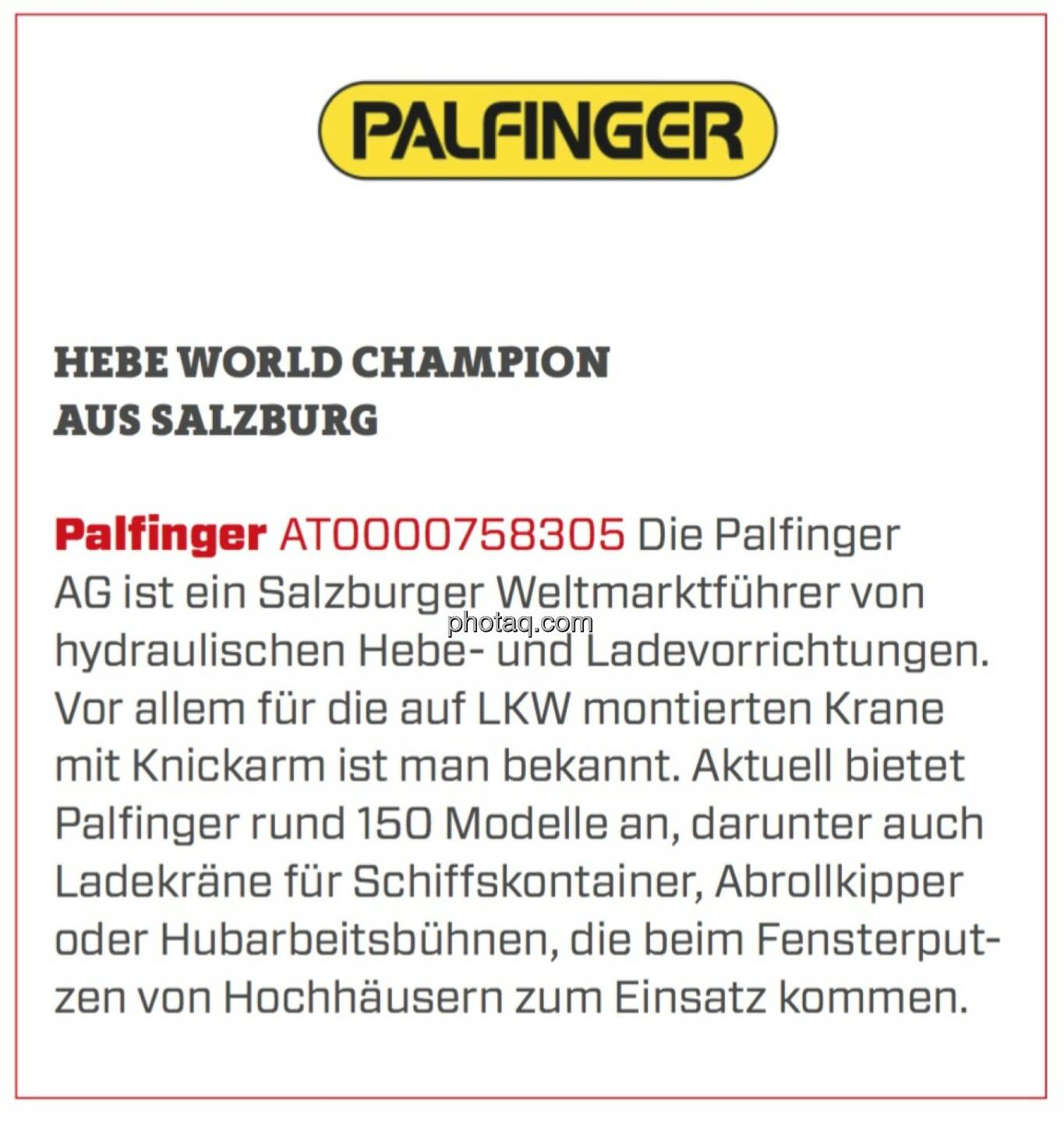 Palfinger - Hebe World Champion aus Salzburg: Die Palfinger AG ist ein Salzburger Weltmarktführer von hydraulischen Hebe- und Ladevorrichtungen. Vor allem für die auf LKW montierten Krane mit Knickarm ist man bekannt. Aktuell bietet Palfinger rund 150 Modelle an, darunter auch Ladekräne für Schiffskontainer, Abrollkipper oder Hubarbeitsbühnen, die beim Fensterputzen von Hochhäusern zum Einsatz kommen. 