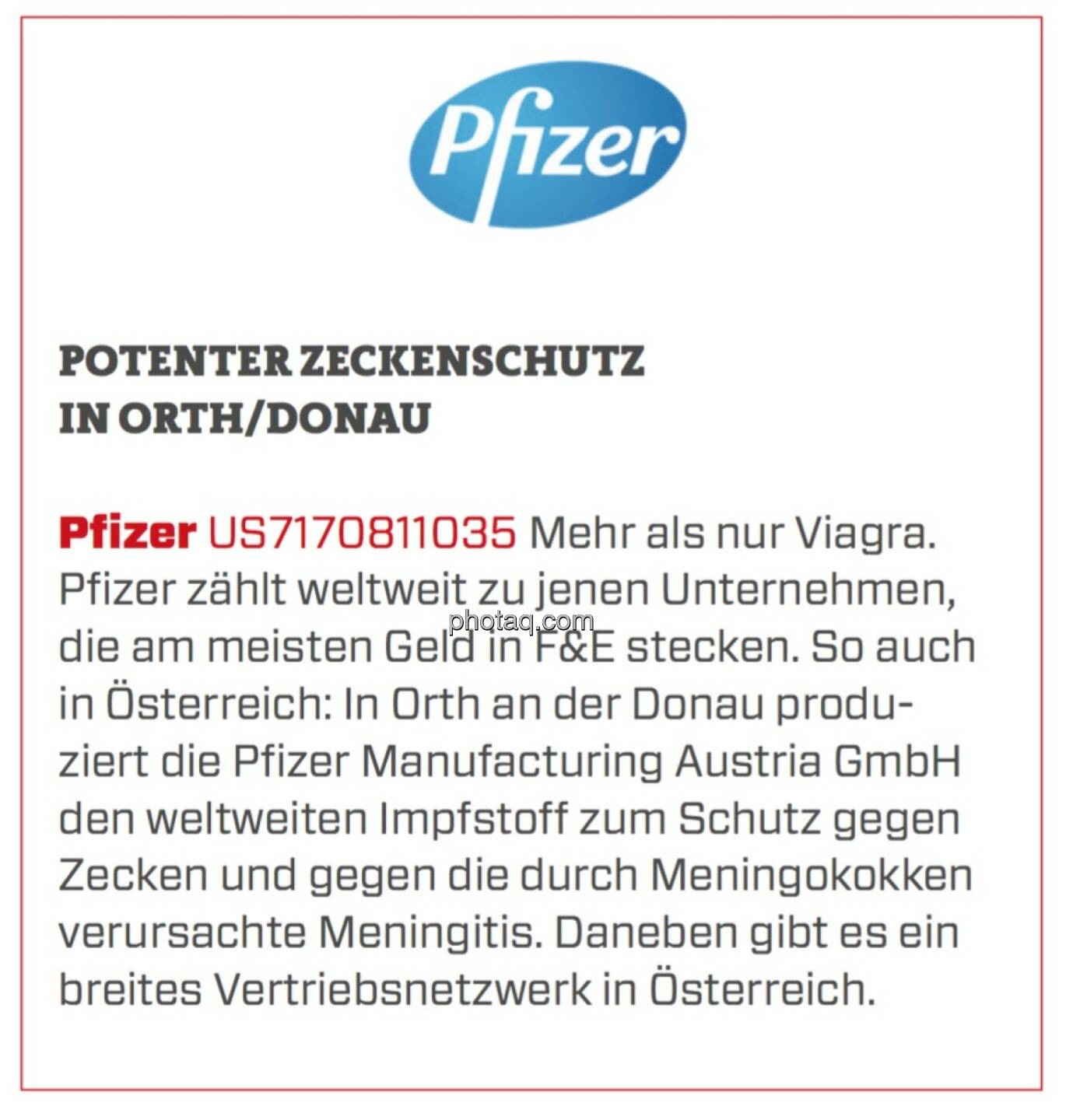 Pfizer - Potenter Zeckenschutz in Orth/Donau: Mehr als nur Viagra. Pfizer zählt weltweit zu jenen Unternehmen, die am meisten Geld in F&E stecken. So auch in Österreich: In Orth an der Donau produziert die Pfizer Manufacturing Austria GmbH den weltweiten Impfstoff zum Schutz gegen Zecken und gegen die durch Meningokokken verursachte Meningitis. Daneben gibt es ein breites Vertriebsnetzwerk in Österreich.