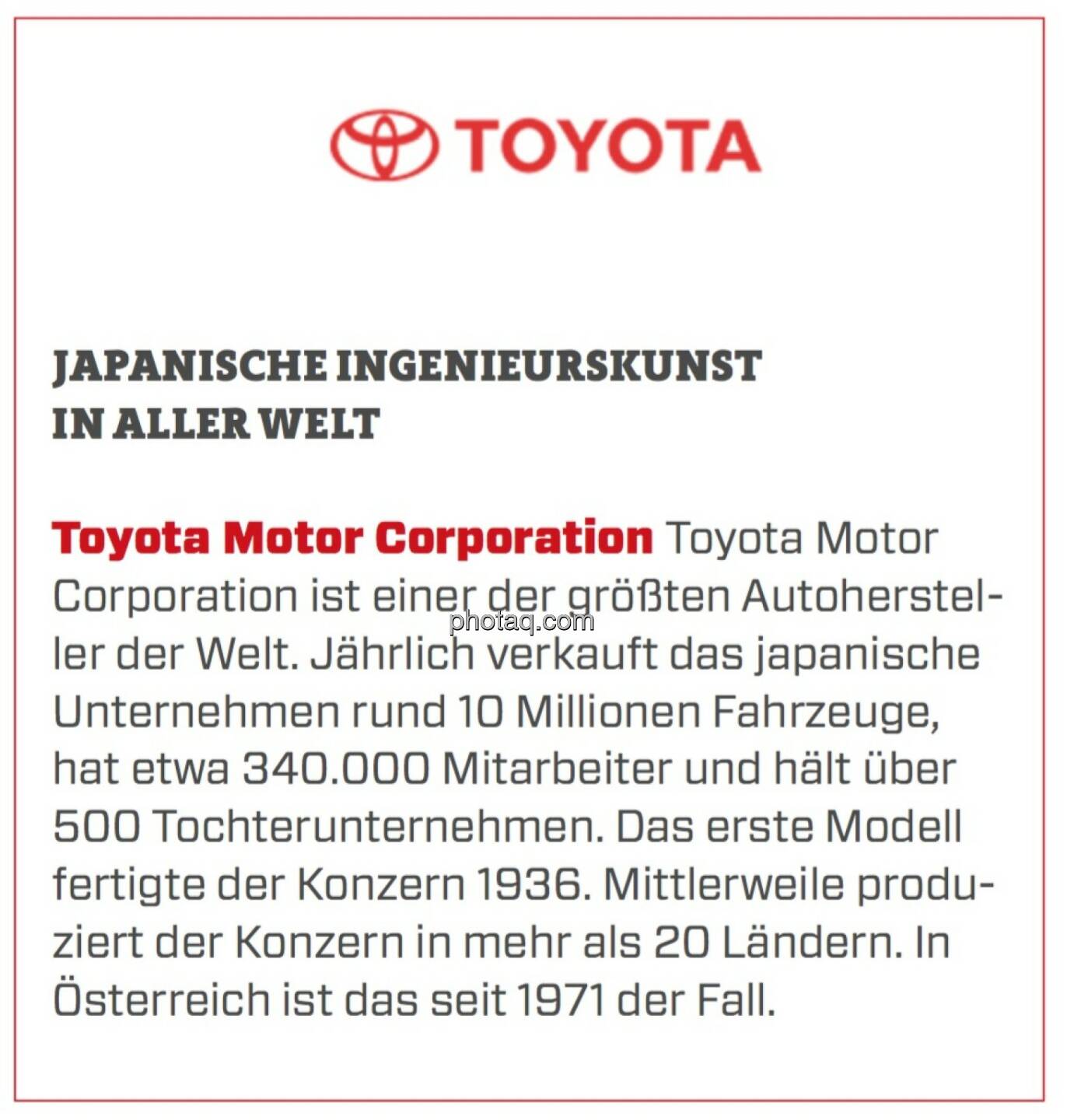 Toyota Motor Corporation - Japanische Ingenieurskunst in aller Welt: Toyota Motor Corporation ist einer der größten Autohersteller der Welt. Jährlich verkauft das japanische Unternehmen rund 10 Millionen Fahrzeuge, hat etwa 340.000 Mitarbeiter und hält über 500 Tochterunternehmen. Das erste Modell fertigte der Konzern 1936. Mittlerweile produziert der Konzern in mehr als 20 Ländern. In Österreich ist das seit 1971 der Fall.