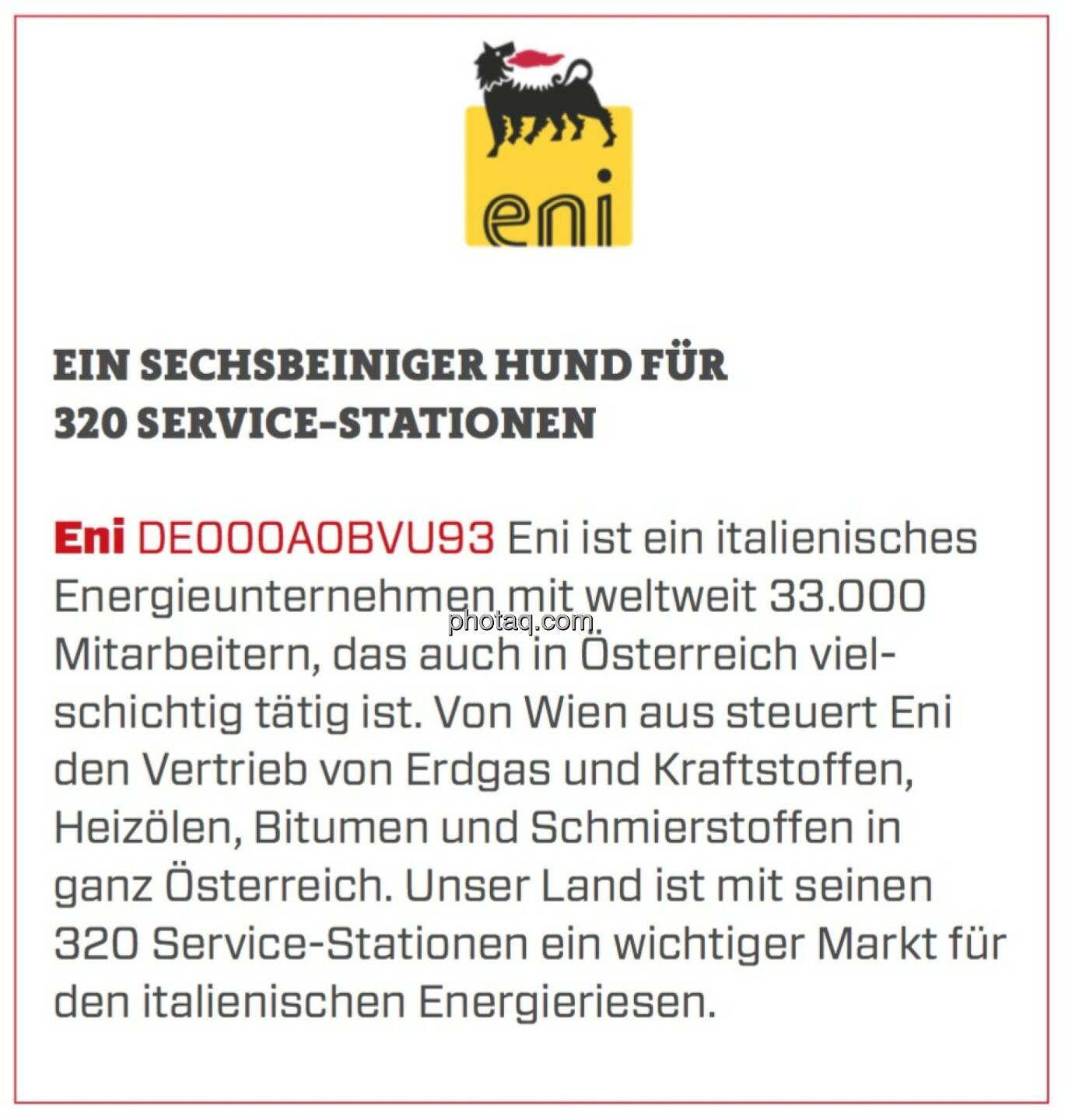 Eni - Ein sechsbeiniger Hund für 320 Service-Stationen: Eni ist ein italienisches Energieunternehmen mit weltweit 33.000 Mitarbeitern, das auch in Österreich vielschichtig tätig ist. Von Wien aus steuert Eni den Vertrieb von Erdgas und Kraftstoffen, Heizölen, Bitumen und Schmierstoffen in ganz Österreich. Unser Land ist mit seinen 320 Service-Stationen ein wichtiger Markt für den italienischen Energieriesen.