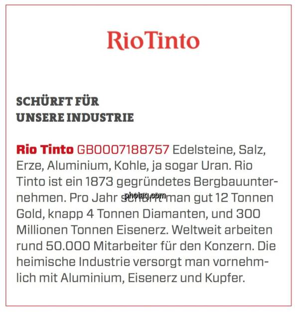 Rio Tinto - Schürft für unsere Industrie: Edelsteine, Salz, Erze, Aluminium, Kohle, ja sogar Uran. Rio Tinto ist ein 1873 gegründetes Bergbauunternehmen. Pro Jahr schürft man gut 12 Tonnen Gold, knapp 4 Tonnen Diamanten, und 300 Millionen Tonnen Eisenerz. Weltweit arbeiten rund 50.000 Mitarbeiter für den Konzern. Die heimische Industrie versorgt man vornehmlich mit Aluminium, Eisenerz und Kupfer. (24.03.2020) 