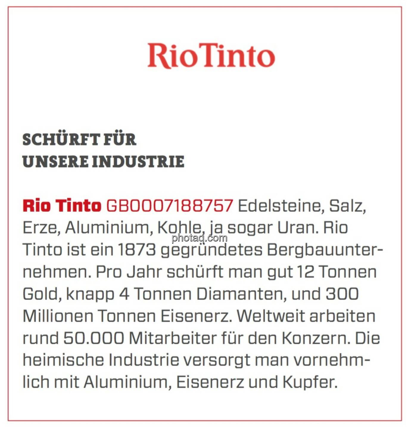 Rio Tinto - Schürft für unsere Industrie: Edelsteine, Salz, Erze, Aluminium, Kohle, ja sogar Uran. Rio Tinto ist ein 1873 gegründetes Bergbauunternehmen. Pro Jahr schürft man gut 12 Tonnen Gold, knapp 4 Tonnen Diamanten, und 300 Millionen Tonnen Eisenerz. Weltweit arbeiten rund 50.000 Mitarbeiter für den Konzern. Die heimische Industrie versorgt man vornehmlich mit Aluminium, Eisenerz und Kupfer.