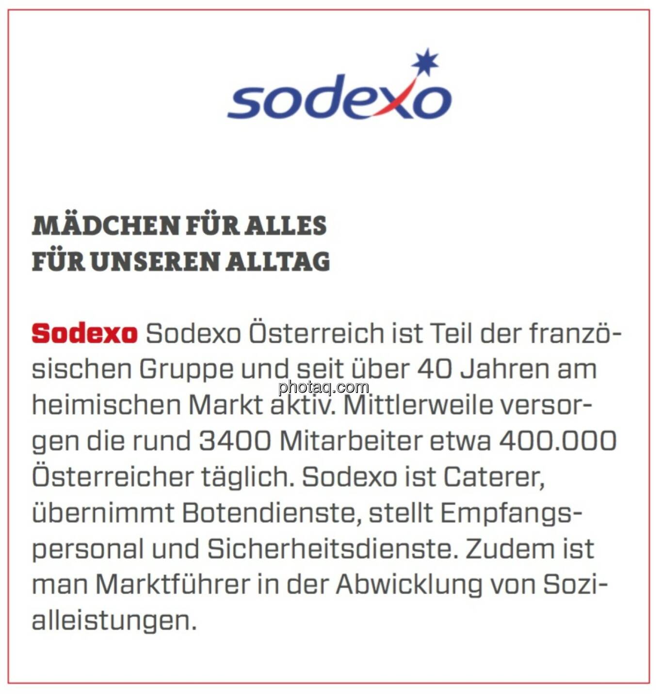 Sodexo - Mädchen für alles für unseren Alltag: Sodexo Österreich ist Teil der französischen Gruppe und seit über 40 Jahren am heimischen Markt aktiv. Mittlerweile versorgen die rund 3400 Mitarbeiter etwa 400.000 Österreicher täglich. Sodexo ist Caterer, übernimmt Botendienste, stellt Empfangspersonal und Sicherheitsdienste. Zudem ist man Marktführer in der Abwicklung von Sozialleistungen.