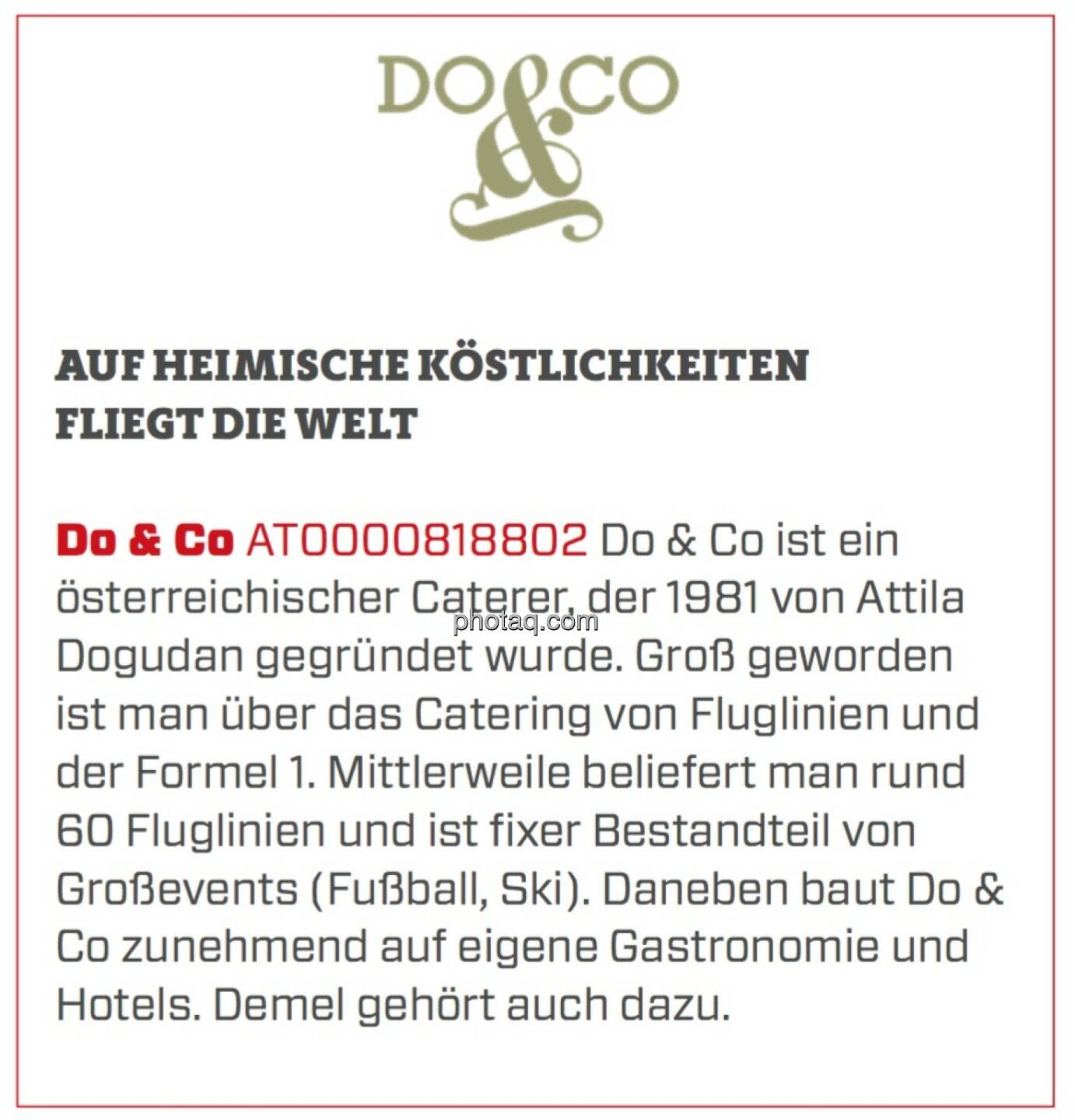 Do & Co - Auf heimische Köstlichkeiten fliegt die Welt: Do & Co ist ein österreichischer Caterer, der 1981 von Attila Dogudan gegründet wurde. Groß geworden ist man über das Catering von Fluglinien und der Formel 1. Mittlerweile beliefert man rund 60 Fluglinien und ist fixer Bestandteil von Großevents (Fußball, Ski). Daneben baut Do & Co zunehmend auf eigene Gastronomie und Hotels. Demel gehört auch dazu.