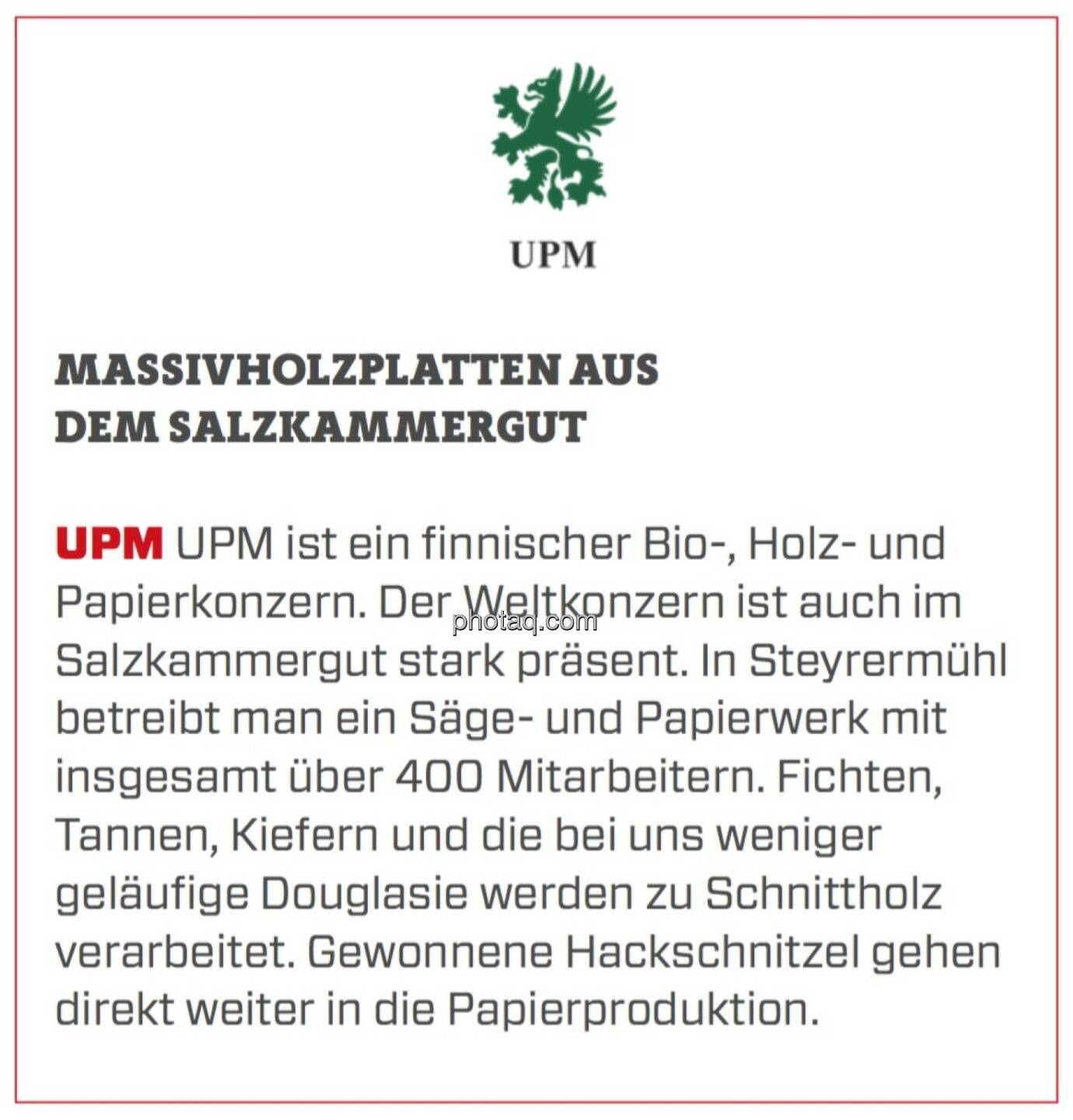 UPM - Massivholzplatten aus dem Salzkammergut: UPM ist ein finnischer Bio-, Holz- und Papierkonzern. Der Weltkonzern ist auch im Salzkammergut stark präsent. In Steyrermühl betreibt man ein Säge- und Papierwerk mit insgesamt über 400 Mitarbeitern. Fichten, Tannen, Kiefern und die bei uns weniger geläufige Douglasie werden zu Schnittholz verarbeitet. Gewonnene Hackschnitzel gehen direkt weiter in die Papierproduktion.