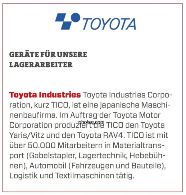 Toyota Industries - Geräte für unsere Lagerarbeiter: Toyota Industries Corporation, kurz TICO, ist eine japanische Maschinenbaufirma. Im Auftrag der Toyota Motor Corporation produziert die TICO den Toyota Yaris/Vitz und den Toyota RAV4. TICO ist mit über 50.000 Mitarbeitern in Materialtransport (Gabelstapler, Lagertechnik, Hebebühnen), Automobil (Fahrzeugen und Bauteile), Logistik und Textilmaschinen tätig. (24.03.2020) 